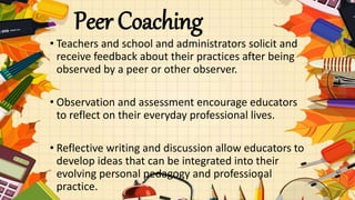 Peer Coaching
• Teachers and school and administrators solicit and
receive feedback about their practices after being
observed by a peer or other observer.
• Observation and assessment encourage educators
to reflect on their everyday professional lives.
• Reflective writing and discussion allow educators to
develop ideas that can be integrated into their
evolving personal pedagogy and professional
practice.
 