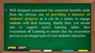 • Well designed assessment has numerous benefits aside
from the obvious one of providing a measure of
students' progress as it can be a means to engage
students with their learning. Ideally then, you should
aim to support active learning rather than
Assessment of Learning to ensure that the assessment
process is an integral part of your students' education.
 