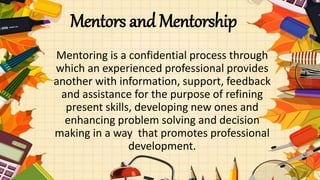 Mentors and Mentorship
Mentoring is a confidential process through
which an experienced professional provides
another with information, support, feedback
and assistance for the purpose of refining
present skills, developing new ones and
enhancing problem solving and decision
making in a way that promotes professional
development.
 