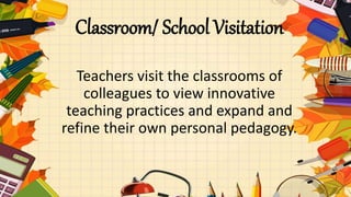 Classroom/ School Visitation
Teachers visit the classrooms of
colleagues to view innovative
teaching practices and expand and
refine their own personal pedagogy.
 