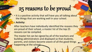 25 reasons to be proud
• It is a positive activity that will have you all talking about
the things that are working well in your school.
• Activity:
After teachers have individually identified the reasons they
are proud of their school, a master list of the top 25
reasons can be compiled.
The master list can be signed by all of the teachers and
building administrators and displayed so that students,
parents, and visitors become aware of all the good things
happening at the school.
 