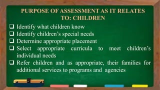 PURPOSE OF ASSESSMENT AS IT RELATES
TO: CHILDREN
 Identify what children know
 Identify children’s special needs
 Determine appropriate placement
 Select appropriate curricula to meet children’s
individual needs
 Refer children and as appropriate, their families for
additional services to programs and agencies
 