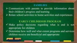 FAMILIES
 Communicate with parents to provide information about
their children’s progress and learning
 Relate school activities to home activities and experiences
EARLY CHILDHOOD PROGRAM
 Make policy decisions regarding what is and is not
appropriate for children
 Determine how well and what extent programs and services
children receive are beneficial and appropriate
 