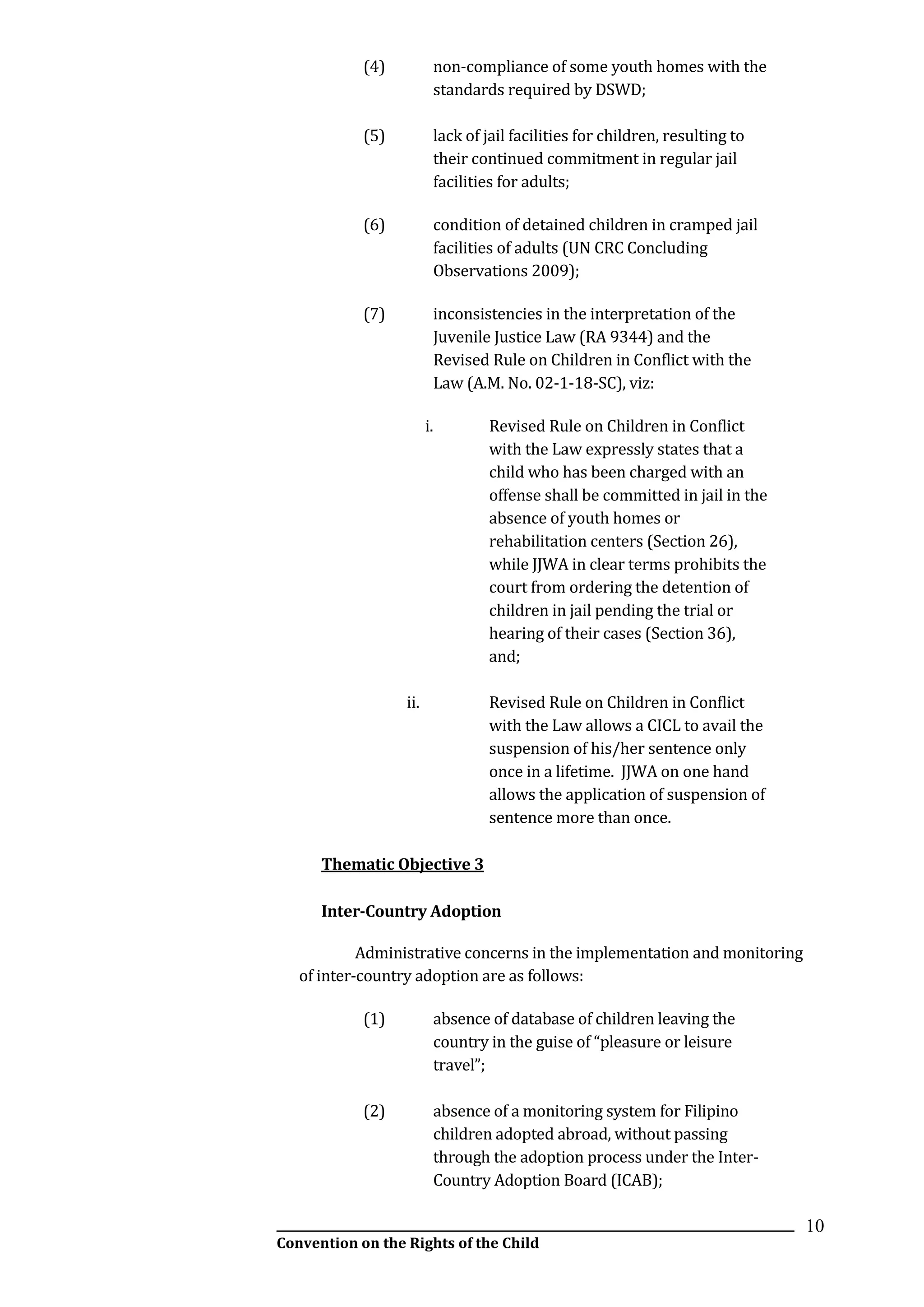 __________________________________________________________________________________________
Convention on the Rights of the Child
10
(4) non-compliance of some youth homes with the
standards required by DSWD;
(5) lack of jail facilities for children, resulting to
their continued commitment in regular jail
facilities for adults;
(6) condition of detained children in cramped jail
facilities of adults (UN CRC Concluding
Observations 2009);
(7) inconsistencies in the interpretation of the
Juvenile Justice Law (RA 9344) and the
Revised Rule on Children in Conflict with the
Law (A.M. No. 02-1-18-SC), viz:
i. Revised Rule on Children in Conflict
with the Law expressly states that a
child who has been charged with an
offense shall be committed in jail in the
absence of youth homes or
rehabilitation centers (Section 26),
while JJWA in clear terms prohibits the
court from ordering the detention of
children in jail pending the trial or
hearing of their cases (Section 36),
and;
ii. Revised Rule on Children in Conflict
with the Law allows a CICL to avail the
suspension of his/her sentence only
once in a lifetime. JJWA on one hand
allows the application of suspension of
sentence more than once.
Thematic Objective 3
Inter-Country Adoption
Administrative concerns in the implementation and monitoring
of inter-country adoption are as follows:
(1) absence of database of children leaving the
country in the guise of “pleasure or leisure
travel”;
(2) absence of a monitoring system for Filipino
children adopted abroad, without passing
through the adoption process under the Inter-
Country Adoption Board (ICAB);
 