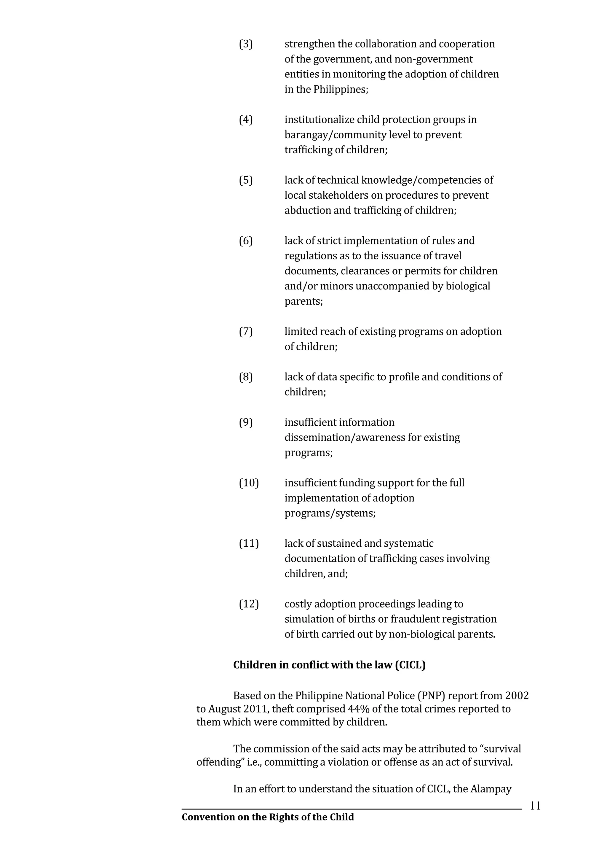 __________________________________________________________________________________________
Convention on the Rights of the Child
11
(3) strengthen the collaboration and cooperation
of the government, and non-government
entities in monitoring the adoption of children
in the Philippines;
(4) institutionalize child protection groups in
barangay/community level to prevent
trafficking of children;
(5) lack of technical knowledge/competencies of
local stakeholders on procedures to prevent
abduction and trafficking of children;
(6) lack of strict implementation of rules and
regulations as to the issuance of travel
documents, clearances or permits for children
and/or minors unaccompanied by biological
parents;
(7) limited reach of existing programs on adoption
of children;
(8) lack of data specific to profile and conditions of
children;
(9) insufficient information
dissemination/awareness for existing
programs;
(10) insufficient funding support for the full
implementation of adoption
programs/systems;
(11) lack of sustained and systematic
documentation of trafficking cases involving
children, and;
(12) costly adoption proceedings leading to
simulation of births or fraudulent registration
of birth carried out by non-biological parents.
Children in conflict with the law (CICL)
Based on the Philippine National Police (PNP) report from 2002
to August 2011, theft comprised 44% of the total crimes reported to
them which were committed by children.
The commission of the said acts may be attributed to “survival
offending” i.e., committing a violation or offense as an act of survival.
In an effort to understand the situation of CICL, the Alampay
 