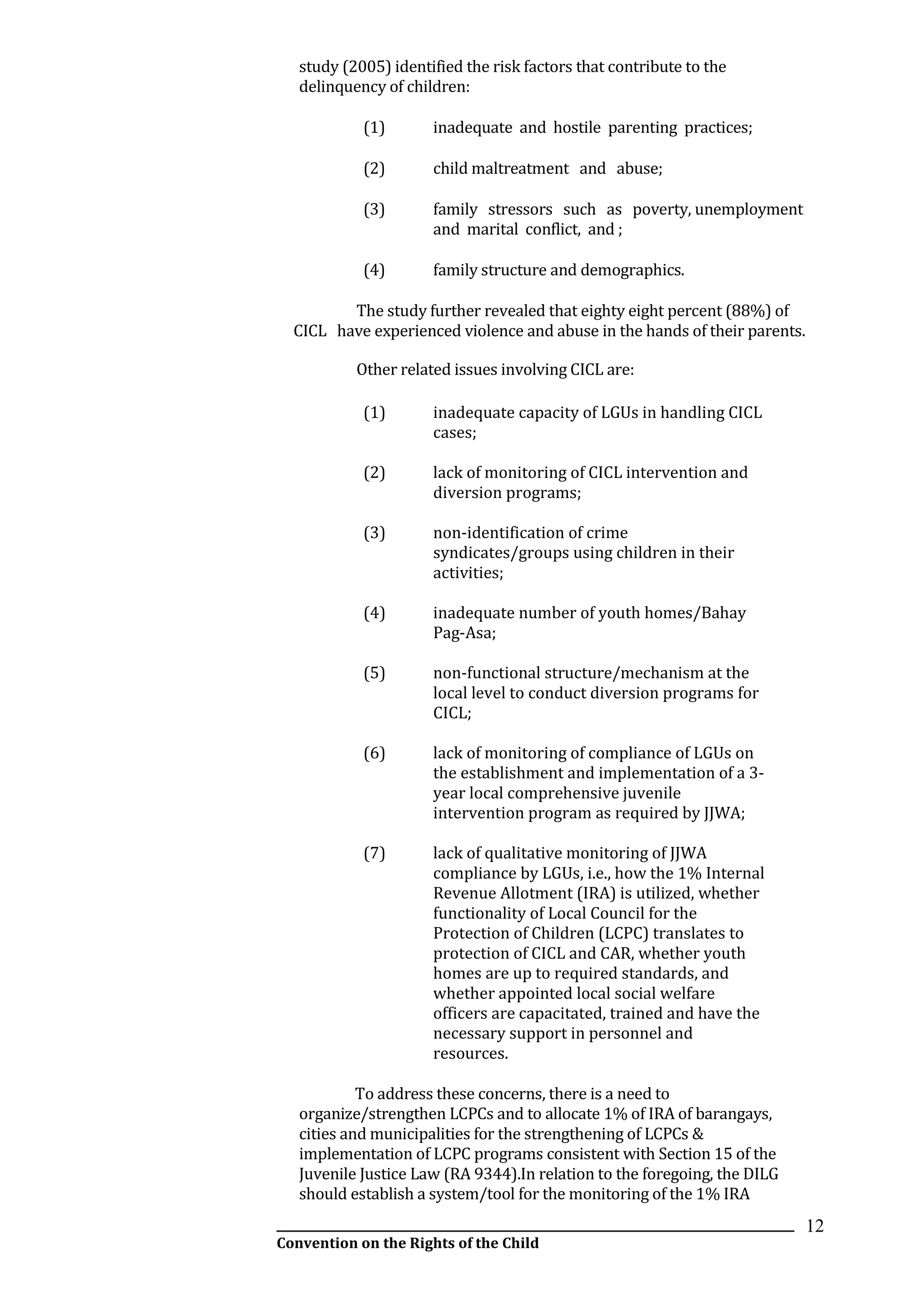 __________________________________________________________________________________________
Convention on the Rights of the Child
12
study (2005) identified the risk factors that contribute to the
delinquency of children:
(1) inadequate and hostile parenting practices;
(2) child maltreatment and abuse;
(3) family stressors such as poverty, unemployment
and marital conflict, and ;
(4) family structure and demographics.
The study further revealed that eighty eight percent (88%) of
CICL have experienced violence and abuse in the hands of their parents.
Other related issues involving CICL are:
(1) inadequate capacity of LGUs in handling CICL
cases;
(2) lack of monitoring of CICL intervention and
diversion programs;
(3) non-identification of crime
syndicates/groups using children in their
activities;
(4) inadequate number of youth homes/Bahay
Pag-Asa;
(5) non-functional structure/mechanism at the
local level to conduct diversion programs for
CICL;
(6) lack of monitoring of compliance of LGUs on
the establishment and implementation of a 3-
year local comprehensive juvenile
intervention program as required by JJWA;
(7) lack of qualitative monitoring of JJWA
compliance by LGUs, i.e., how the 1% Internal
Revenue Allotment (IRA) is utilized, whether
functionality of Local Council for the
Protection of Children (LCPC) translates to
protection of CICL and CAR, whether youth
homes are up to required standards, and
whether appointed local social welfare
officers are capacitated, trained and have the
necessary support in personnel and
resources.
To address these concerns, there is a need to
organize/strengthen LCPCs and to allocate 1% of IRA of barangays,
cities and municipalities for the strengthening of LCPCs &
implementation of LCPC programs consistent with Section 15 of the
Juvenile Justice Law (RA 9344).In relation to the foregoing, the DILG
should establish a system/tool for the monitoring of the 1% IRA
 