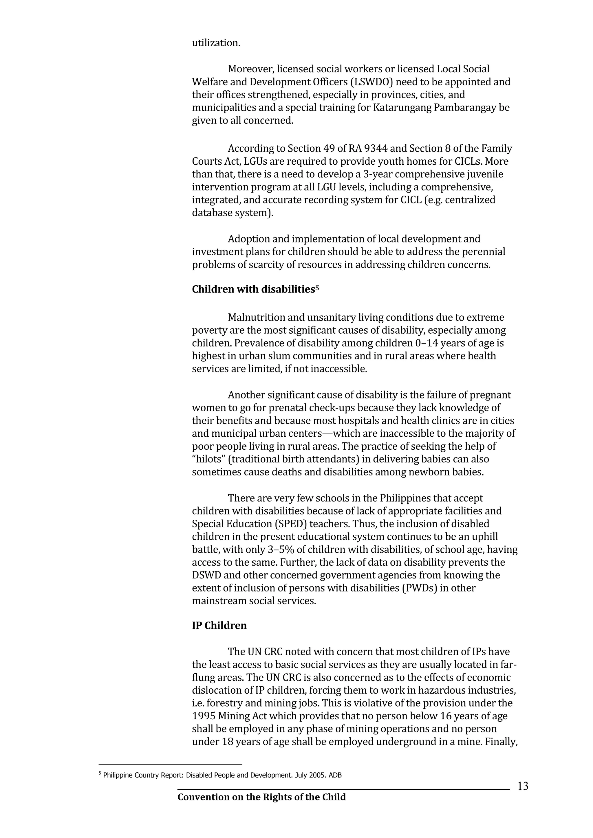 __________________________________________________________________________________________
Convention on the Rights of the Child
13
utilization.
Moreover, licensed social workers or licensed Local Social
Welfare and Development Officers (LSWDO) need to be appointed and
their offices strengthened, especially in provinces, cities, and
municipalities and a special training for Katarungang Pambarangay be
given to all concerned.
According to Section 49 of RA 9344 and Section 8 of the Family
Courts Act, LGUs are required to provide youth homes for CICLs. More
than that, there is a need to develop a 3-year comprehensive juvenile
intervention program at all LGU levels, including a comprehensive,
integrated, and accurate recording system for CICL (e.g. centralized
database system).
Adoption and implementation of local development and
investment plans for children should be able to address the perennial
problems of scarcity of resources in addressing children concerns.
Children with disabilities5
Malnutrition and unsanitary living conditions due to extreme
poverty are the most significant causes of disability, especially among
children. Prevalence of disability among children 0–14 years of age is
highest in urban slum communities and in rural areas where health
services are limited, if not inaccessible.
Another significant cause of disability is the failure of pregnant
women to go for prenatal check-ups because they lack knowledge of
their benefits and because most hospitals and health clinics are in cities
and municipal urban centers—which are inaccessible to the majority of
poor people living in rural areas. The practice of seeking the help of
“hilots” (traditional birth attendants) in delivering babies can also
sometimes cause deaths and disabilities among newborn babies.
There are very few schools in the Philippines that accept
children with disabilities because of lack of appropriate facilities and
Special Education (SPED) teachers. Thus, the inclusion of disabled
children in the present educational system continues to be an uphill
battle, with only 3–5% of children with disabilities, of school age, having
access to the same. Further, the lack of data on disability prevents the
DSWD and other concerned government agencies from knowing the
extent of inclusion of persons with disabilities (PWDs) in other
mainstream social services.
IP Children
The UN CRC noted with concern that most children of IPs have
the least access to basic social services as they are usually located in far-
flung areas. The UN CRC is also concerned as to the effects of economic
dislocation of IP children, forcing them to work in hazardous industries,
i.e. forestry and mining jobs. This is violative of the provision under the
1995 Mining Act which provides that no person below 16 years of age
shall be employed in any phase of mining operations and no person
under 18 years of age shall be employed underground in a mine. Finally,
5
Philippine Country Report: Disabled People and Development. July 2005. ADB
 