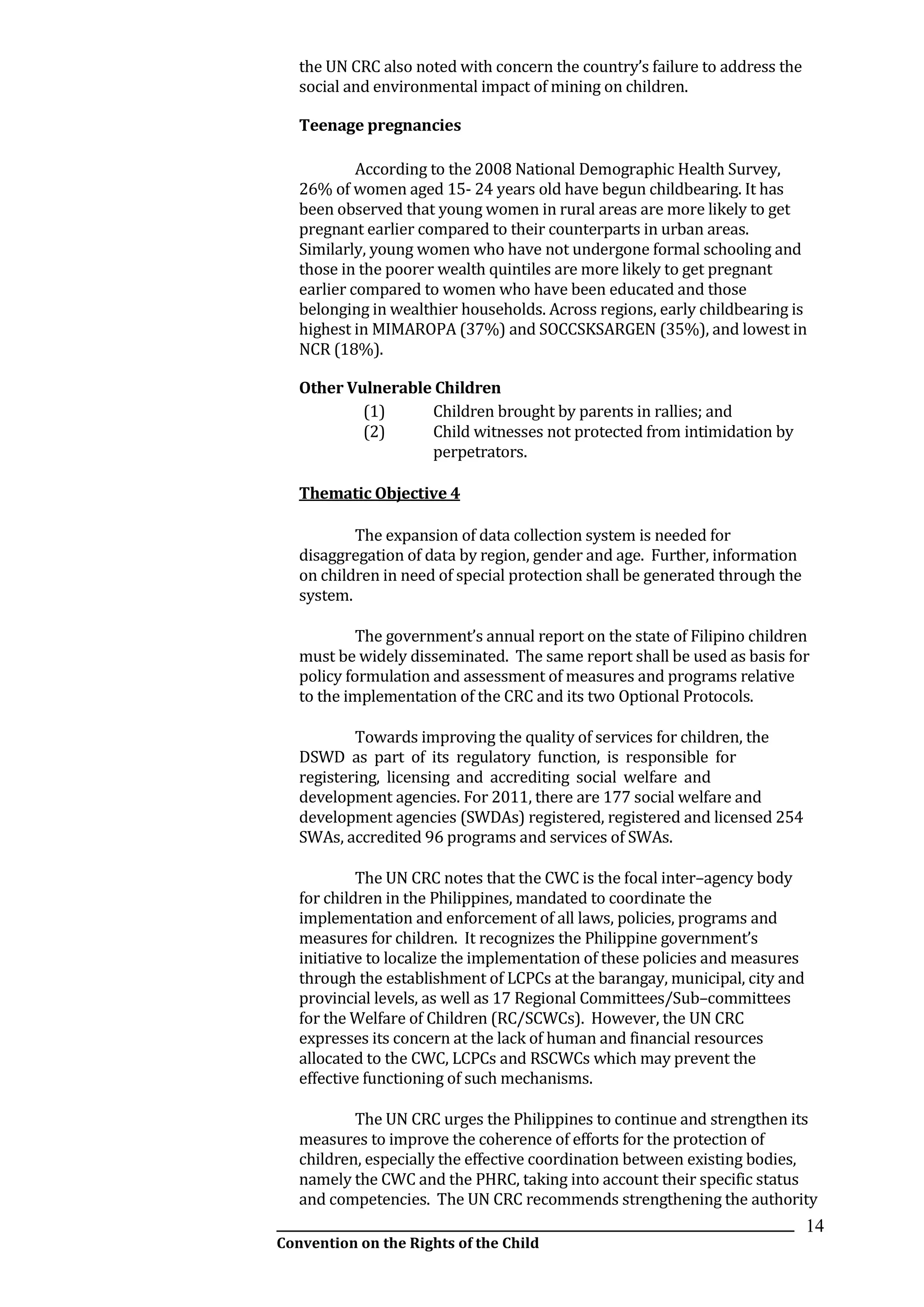 __________________________________________________________________________________________
Convention on the Rights of the Child
14
the UN CRC also noted with concern the country’s failure to address the
social and environmental impact of mining on children.
Teenage pregnancies
According to the 2008 National Demographic Health Survey,
26% of women aged 15- 24 years old have begun childbearing. It has
been observed that young women in rural areas are more likely to get
pregnant earlier compared to their counterparts in urban areas.
Similarly, young women who have not undergone formal schooling and
those in the poorer wealth quintiles are more likely to get pregnant
earlier compared to women who have been educated and those
belonging in wealthier households. Across regions, early childbearing is
highest in MIMAROPA (37%) and SOCCSKSARGEN (35%), and lowest in
NCR (18%).
Other Vulnerable Children
(1) Children brought by parents in rallies; and
(2) Child witnesses not protected from intimidation by
perpetrators.
Thematic Objective 4
The expansion of data collection system is needed for
disaggregation of data by region, gender and age. Further, information
on children in need of special protection shall be generated through the
system.
The government’s annual report on the state of Filipino children
must be widely disseminated. The same report shall be used as basis for
policy formulation and assessment of measures and programs relative
to the implementation of the CRC and its two Optional Protocols.
Towards improving the quality of services for children, the
DSWD as part of its regulatory function, is responsible for
registering, licensing and accrediting social welfare and
development agencies. For 2011, there are 177 social welfare and
development agencies (SWDAs) registered, registered and licensed 254
SWAs, accredited 96 programs and services of SWAs.
The UN CRC notes that the CWC is the focal inter–agency body
for children in the Philippines, mandated to coordinate the
implementation and enforcement of all laws, policies, programs and
measures for children. It recognizes the Philippine government’s
initiative to localize the implementation of these policies and measures
through the establishment of LCPCs at the barangay, municipal, city and
provincial levels, as well as 17 Regional Committees/Sub–committees
for the Welfare of Children (RC/SCWCs). However, the UN CRC
expresses its concern at the lack of human and financial resources
allocated to the CWC, LCPCs and RSCWCs which may prevent the
effective functioning of such mechanisms.
The UN CRC urges the Philippines to continue and strengthen its
measures to improve the coherence of efforts for the protection of
children, especially the effective coordination between existing bodies,
namely the CWC and the PHRC, taking into account their specific status
and competencies. The UN CRC recommends strengthening the authority
 