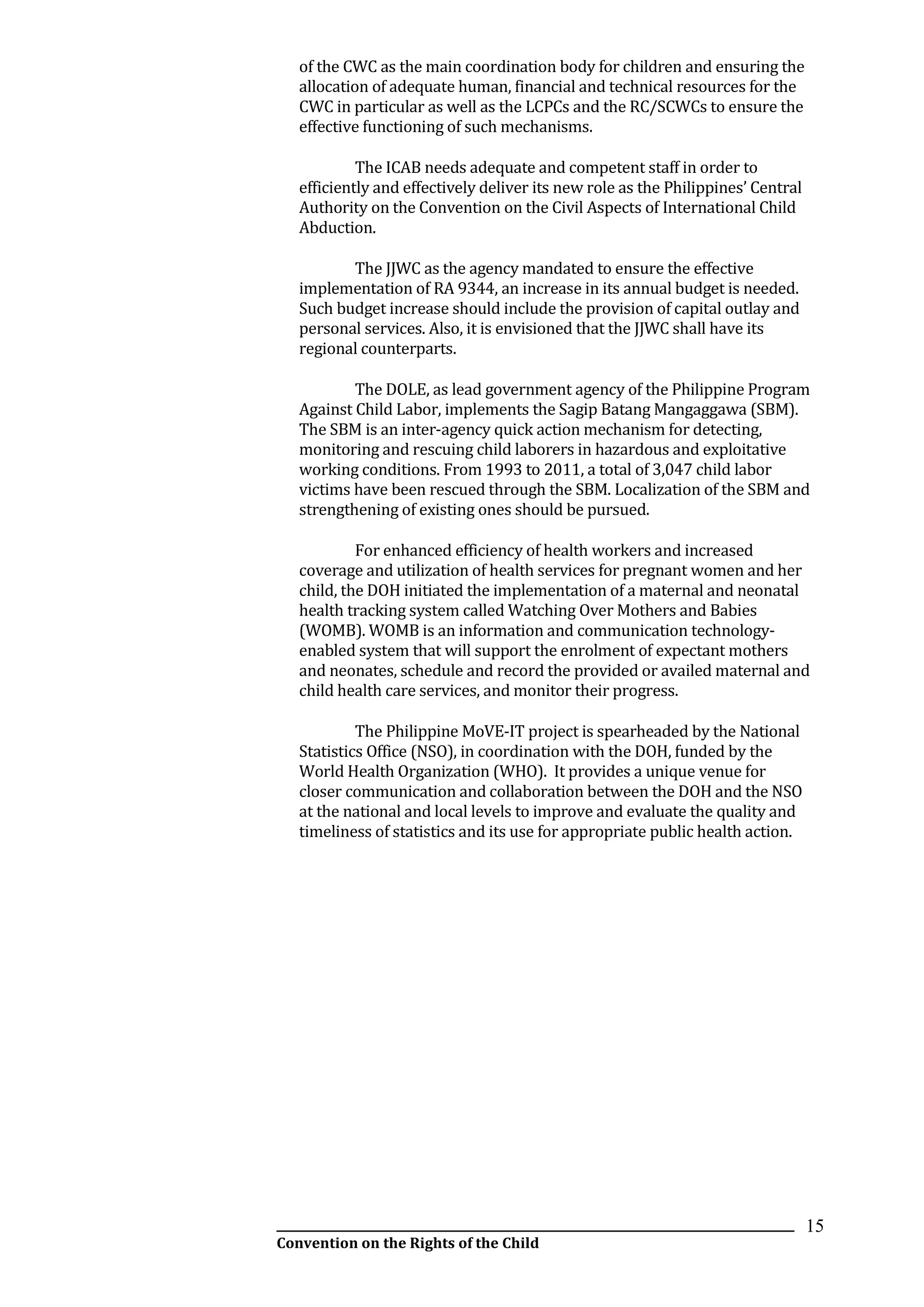__________________________________________________________________________________________
Convention on the Rights of the Child
15
of the CWC as the main coordination body for children and ensuring the
allocation of adequate human, financial and technical resources for the
CWC in particular as well as the LCPCs and the RC/SCWCs to ensure the
effective functioning of such mechanisms.
The ICAB needs adequate and competent staff in order to
efficiently and effectively deliver its new role as the Philippines’ Central
Authority on the Convention on the Civil Aspects of International Child
Abduction.
The JJWC as the agency mandated to ensure the effective
implementation of RA 9344, an increase in its annual budget is needed.
Such budget increase should include the provision of capital outlay and
personal services. Also, it is envisioned that the JJWC shall have its
regional counterparts.
The DOLE, as lead government agency of the Philippine Program
Against Child Labor, implements the Sagip Batang Mangaggawa (SBM).
The SBM is an inter-agency quick action mechanism for detecting,
monitoring and rescuing child laborers in hazardous and exploitative
working conditions. From 1993 to 2011, a total of 3,047 child labor
victims have been rescued through the SBM. Localization of the SBM and
strengthening of existing ones should be pursued.
For enhanced efficiency of health workers and increased
coverage and utilization of health services for pregnant women and her
child, the DOH initiated the implementation of a maternal and neonatal
health tracking system called Watching Over Mothers and Babies
(WOMB). WOMB is an information and communication technology-
enabled system that will support the enrolment of expectant mothers
and neonates, schedule and record the provided or availed maternal and
child health care services, and monitor their progress.
The Philippine MoVE-IT project is spearheaded by the National
Statistics Office (NSO), in coordination with the DOH, funded by the
World Health Organization (WHO). It provides a unique venue for
closer communication and collaboration between the DOH and the NSO
at the national and local levels to improve and evaluate the quality and
timeliness of statistics and its use for appropriate public health action.
 
