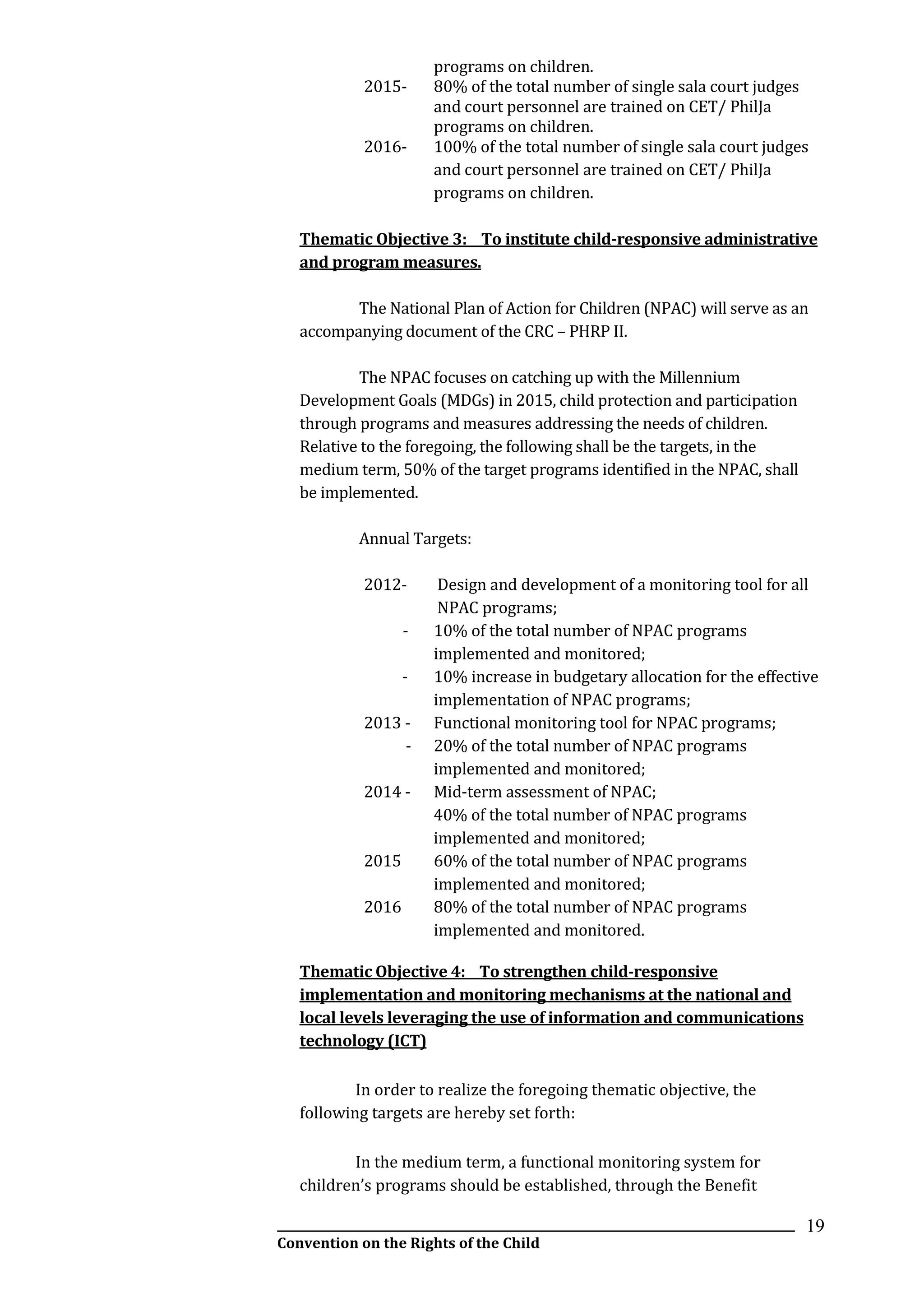 __________________________________________________________________________________________
Convention on the Rights of the Child
19
programs on children.
2015- 80% of the total number of single sala court judges
and court personnel are trained on CET/ PhilJa
programs on children.
2016- 100% of the total number of single sala court judges
and court personnel are trained on CET/ PhilJa
programs on children.
Thematic Objective 3: To institute child-responsive administrative
and program measures.
The National Plan of Action for Children (NPAC) will serve as an
accompanying document of the CRC – PHRP II.
The NPAC focuses on catching up with the Millennium
Development Goals (MDGs) in 2015, child protection and participation
through programs and measures addressing the needs of children.
Relative to the foregoing, the following shall be the targets, in the
medium term, 50% of the target programs identified in the NPAC, shall
be implemented.
Annual Targets:
2012- Design and development of a monitoring tool for all
NPAC programs;
- 10% of the total number of NPAC programs
implemented and monitored;
- 10% increase in budgetary allocation for the effective
implementation of NPAC programs;
2013 - Functional monitoring tool for NPAC programs;
- 20% of the total number of NPAC programs
implemented and monitored;
2014 - Mid-term assessment of NPAC;
40% of the total number of NPAC programs
implemented and monitored;
2015 60% of the total number of NPAC programs
implemented and monitored;
2016 80% of the total number of NPAC programs
implemented and monitored.
Thematic Objective 4: To strengthen child-responsive
implementation and monitoring mechanisms at the national and
local levels leveraging the use of information and communications
technology (ICT)
In order to realize the foregoing thematic objective, the
following targets are hereby set forth:
In the medium term, a functional monitoring system for
children’s programs should be established, through the Benefit
 