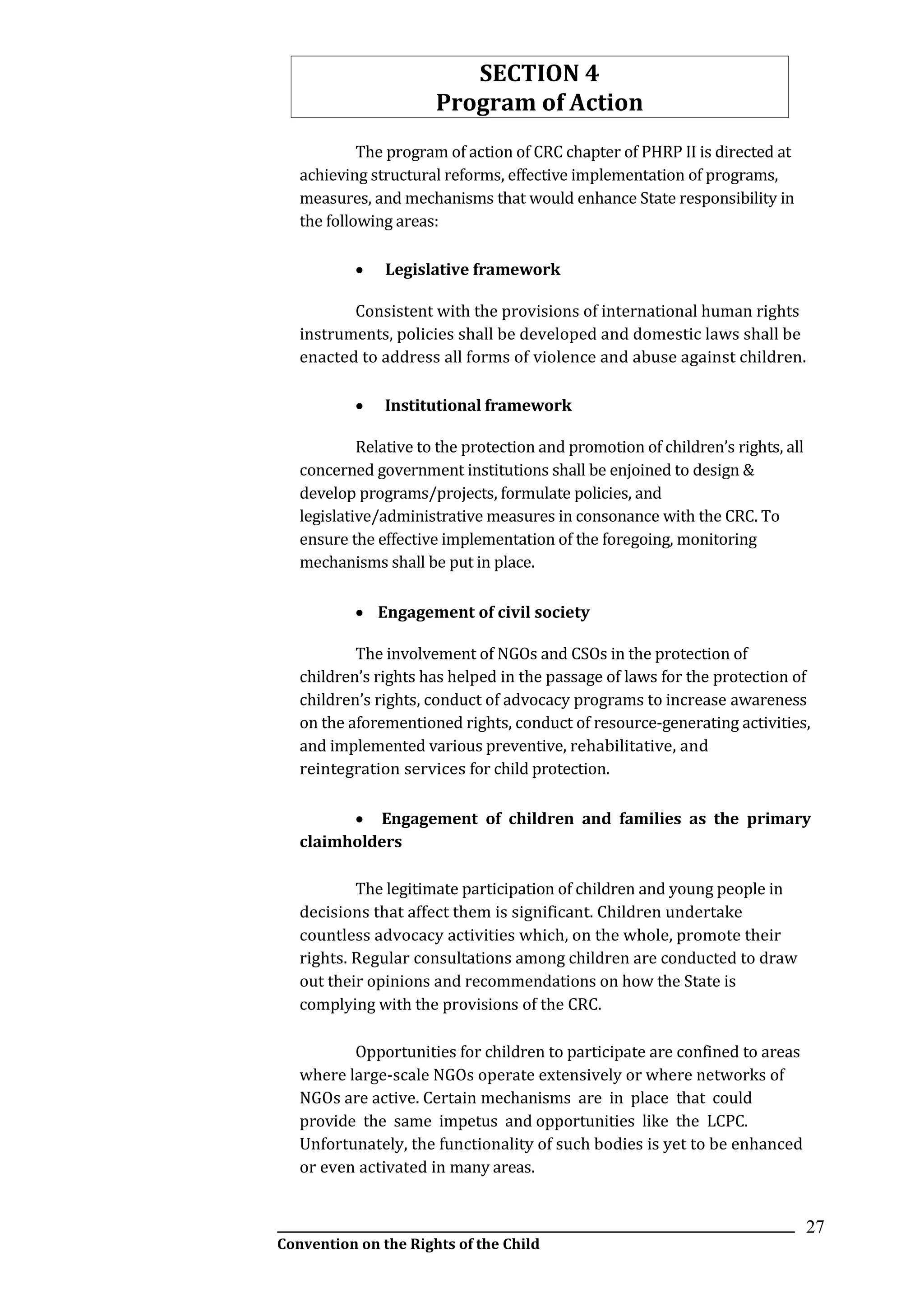 __________________________________________________________________________________________
Convention on the Rights of the Child
27
SECTION 4
Program of Action
The program of action of CRC chapter of PHRP II is directed at
achieving structural reforms, effective implementation of programs,
measures, and mechanisms that would enhance State responsibility in
the following areas:
 Legislative framework
Consistent with the provisions of international human rights
instruments, policies shall be developed and domestic laws shall be
enacted to address all forms of violence and abuse against children.
 Institutional framework
Relative to the protection and promotion of children’s rights, all
concerned government institutions shall be enjoined to design &
develop programs/projects, formulate policies, and
legislative/administrative measures in consonance with the CRC. To
ensure the effective implementation of the foregoing, monitoring
mechanisms shall be put in place.
 Engagement of civil society
The involvement of NGOs and CSOs in the protection of
children’s rights has helped in the passage of laws for the protection of
children’s rights, conduct of advocacy programs to increase awareness
on the aforementioned rights, conduct of resource-generating activities,
and implemented various preventive, rehabilitative, and
reintegration services for child protection.
 Engagement of children and families as the primary
claimholders
The legitimate participation of children and young people in
decisions that affect them is significant. Children undertake
countless advocacy activities which, on the whole, promote their
rights. Regular consultations among children are conducted to draw
out their opinions and recommendations on how the State is
complying with the provisions of the CRC.
Opportunities for children to participate are confined to areas
where large-scale NGOs operate extensively or where networks of
NGOs are active. Certain mechanisms are in place that could
provide the same impetus and opportunities like the LCPC.
Unfortunately, the functionality of such bodies is yet to be enhanced
or even activated in many areas.
 