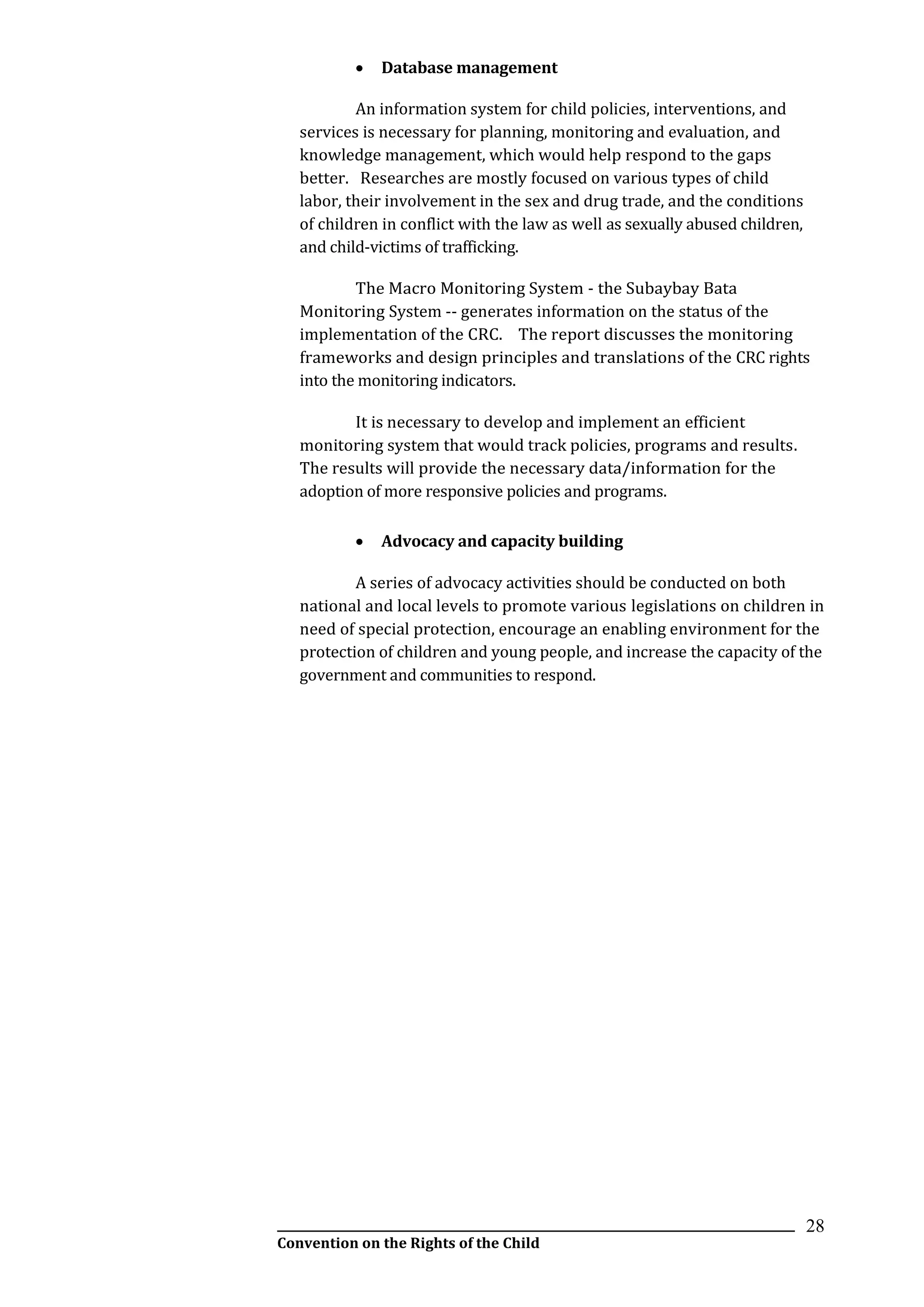 __________________________________________________________________________________________
Convention on the Rights of the Child
28
 Database management
An information system for child policies, interventions, and
services is necessary for planning, monitoring and evaluation, and
knowledge management, which would help respond to the gaps
better. Researches are mostly focused on various types of child
labor, their involvement in the sex and drug trade, and the conditions
of children in conflict with the law as well as sexually abused children,
and child-victims of trafficking.
The Macro Monitoring System - the Subaybay Bata
Monitoring System -- generates information on the status of the
implementation of the CRC. The report discusses the monitoring
frameworks and design principles and translations of the CRC rights
into the monitoring indicators.
It is necessary to develop and implement an efficient
monitoring system that would track policies, programs and results.
The results will provide the necessary data/information for the
adoption of more responsive policies and programs.
 Advocacy and capacity building
A series of advocacy activities should be conducted on both
national and local levels to promote various legislations on children in
need of special protection, encourage an enabling environment for the
protection of children and young people, and increase the capacity of the
government and communities to respond.
 