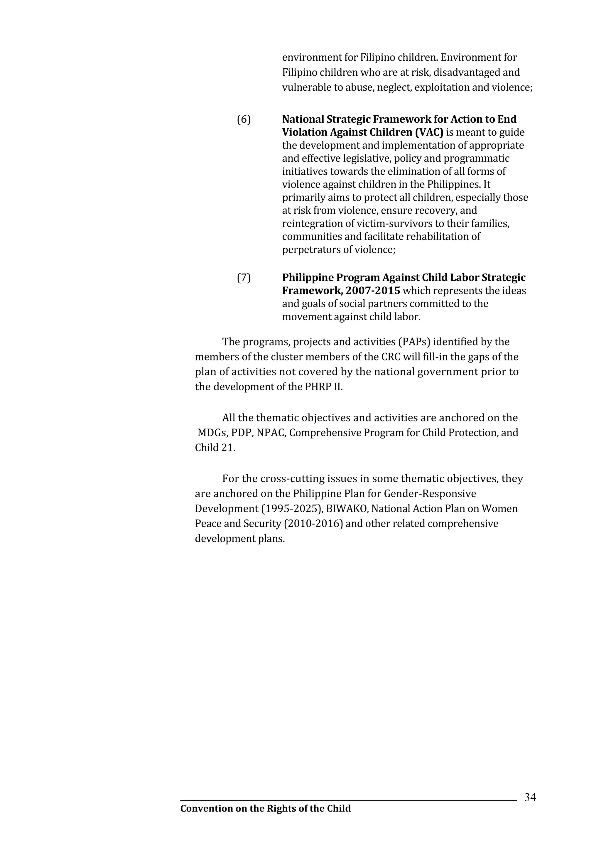 __________________________________________________________________________________________
Convention on the Rights of the Child
34
environment for Filipino children. Environment for
Filipino children who are at risk, disadvantaged and
vulnerable to abuse, neglect, exploitation and violence;
(6) National Strategic Framework for Action to End
Violation Against Children (VAC) is meant to guide
the development and implementation of appropriate
and effective legislative, policy and programmatic
initiatives towards the elimination of all forms of
violence against children in the Philippines. It
primarily aims to protect all children, especially those
at risk from violence, ensure recovery, and
reintegration of victim-survivors to their families,
communities and facilitate rehabilitation of
perpetrators of violence;
(7) Philippine Program Against Child Labor Strategic
Framework, 2007-2015 which represents the ideas
and goals of social partners committed to the
movement against child labor.
The programs, projects and activities (PAPs) identified by the
members of the cluster members of the CRC will fill-in the gaps of the
plan of activities not covered by the national government prior to
the development of the PHRP II.
All the thematic objectives and activities are anchored on the
MDGs, PDP, NPAC, Comprehensive Program for Child Protection, and
Child 21.
For the cross-cutting issues in some thematic objectives, they
are anchored on the Philippine Plan for Gender-Responsive
Development (1995-2025), BIWAKO, National Action Plan on Women
Peace and Security (2010-2016) and other related comprehensive
development plans.
 