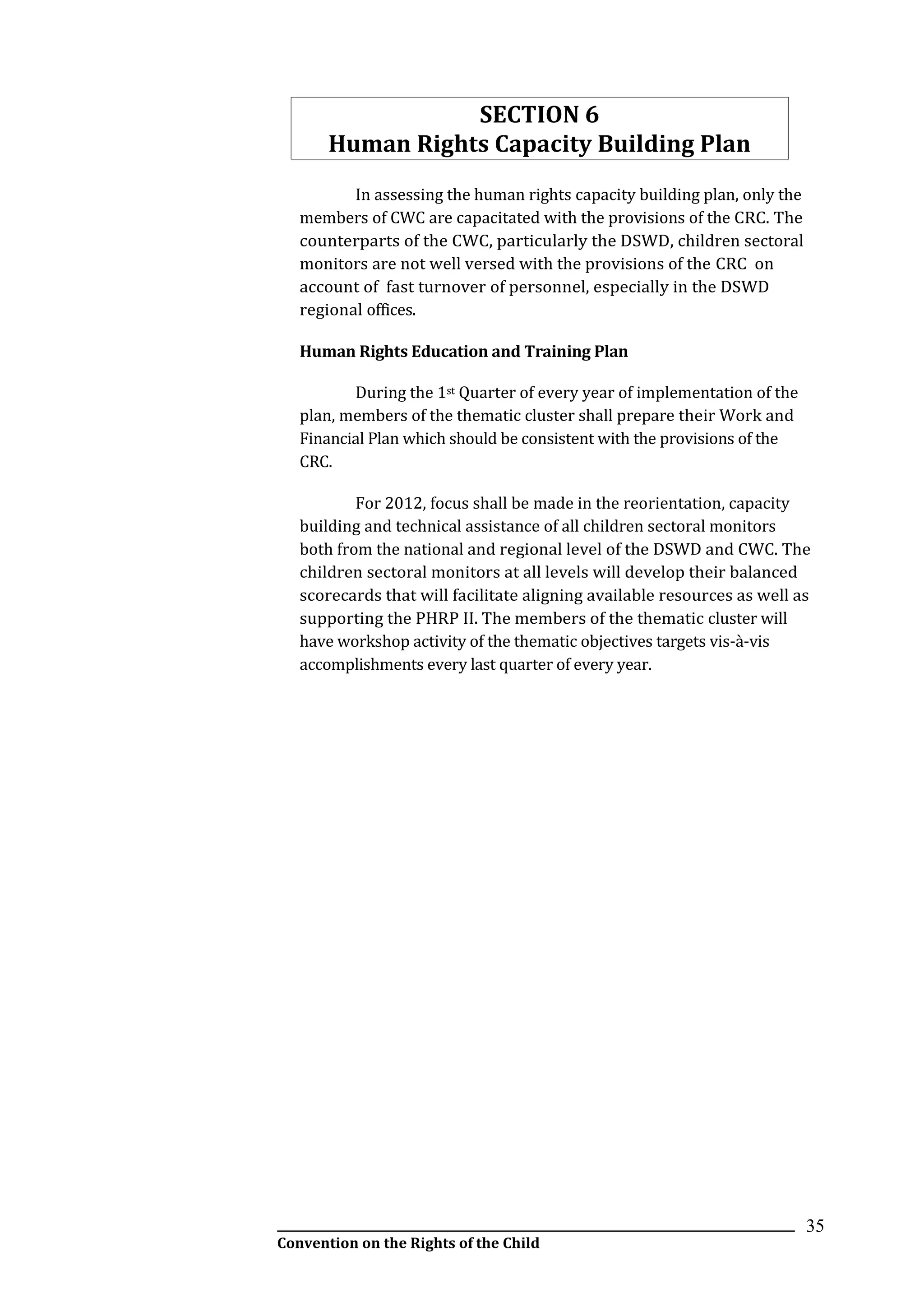 __________________________________________________________________________________________
Convention on the Rights of the Child
35
SECTION 6
Human Rights Capacity Building Plan
In assessing the human rights capacity building plan, only the
members of CWC are capacitated with the provisions of the CRC. The
counterparts of the CWC, particularly the DSWD, children sectoral
monitors are not well versed with the provisions of the CRC on
account of fast turnover of personnel, especially in the DSWD
regional offices.
Human Rights Education and Training Plan
During the 1st Quarter of every year of implementation of the
plan, members of the thematic cluster shall prepare their Work and
Financial Plan which should be consistent with the provisions of the
CRC.
For 2012, focus shall be made in the reorientation, capacity
building and technical assistance of all children sectoral monitors
both from the national and regional level of the DSWD and CWC. The
children sectoral monitors at all levels will develop their balanced
scorecards that will facilitate aligning available resources as well as
supporting the PHRP II. The members of the thematic cluster will
have workshop activity of the thematic objectives targets vis-à-vis
accomplishments every last quarter of every year.
 