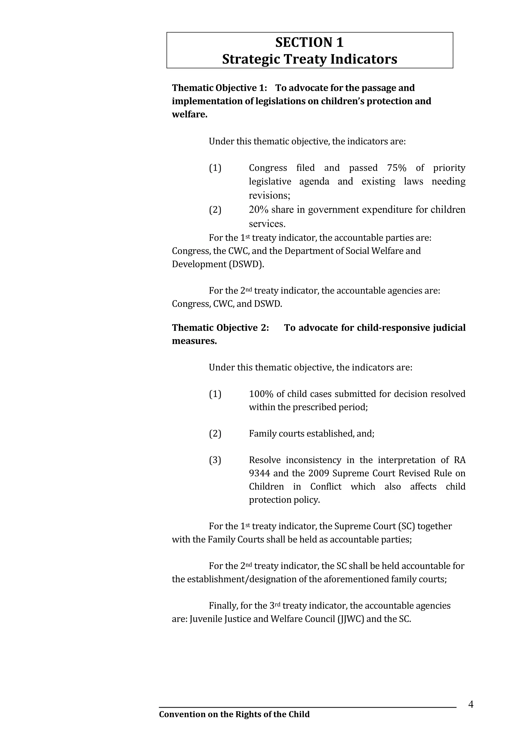 __________________________________________________________________________________________
Convention on the Rights of the Child
4
SECTION 1
Strategic Treaty Indicators
Thematic Objective 1: To advocate for the passage and
implementation of legislations on children’s protection and
welfare.
Under this thematic objective, the indicators are:
(1) Congress filed and passed 75% of priority
legislative agenda and existing laws needing
revisions;
(2) 20% share in government expenditure for children
services.
For the 1st treaty indicator, the accountable parties are:
Congress, the CWC, and the Department of Social Welfare and
Development (DSWD).
For the 2nd treaty indicator, the accountable agencies are:
Congress, CWC, and DSWD.
Thematic Objective 2: To advocate for child-responsive judicial
measures.
Under this thematic objective, the indicators are:
(1) 100% of child cases submitted for decision resolved
within the prescribed period;
(2) Family courts established, and;
(3) Resolve inconsistency in the interpretation of RA
9344 and the 2009 Supreme Court Revised Rule on
Children in Conflict which also affects child
protection policy.
For the 1st treaty indicator, the Supreme Court (SC) together
with the Family Courts shall be held as accountable parties;
For the 2nd treaty indicator, the SC shall be held accountable for
the establishment/designation of the aforementioned family courts;
Finally, for the 3rd treaty indicator, the accountable agencies
are: Juvenile Justice and Welfare Council (JJWC) and the SC.
 
