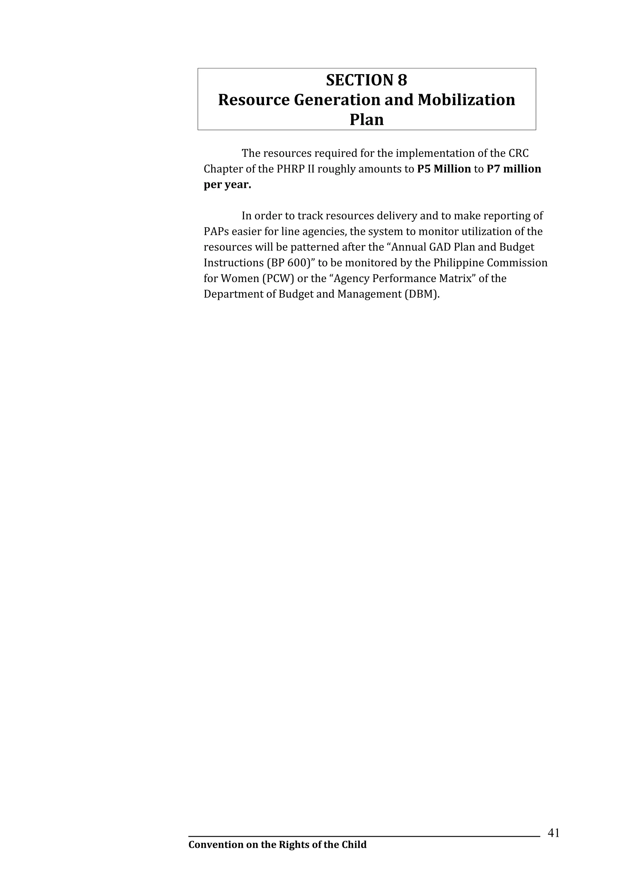 __________________________________________________________________________________________
Convention on the Rights of the Child
41
SECTION 8
Resource Generation and Mobilization
Plan
The resources required for the implementation of the CRC
Chapter of the PHRP II roughly amounts to P5 Million to P7 million
per year.
In order to track resources delivery and to make reporting of
PAPs easier for line agencies, the system to monitor utilization of the
resources will be patterned after the “Annual GAD Plan and Budget
Instructions (BP 600)” to be monitored by the Philippine Commission
for Women (PCW) or the “Agency Performance Matrix” of the
Department of Budget and Management (DBM).
 