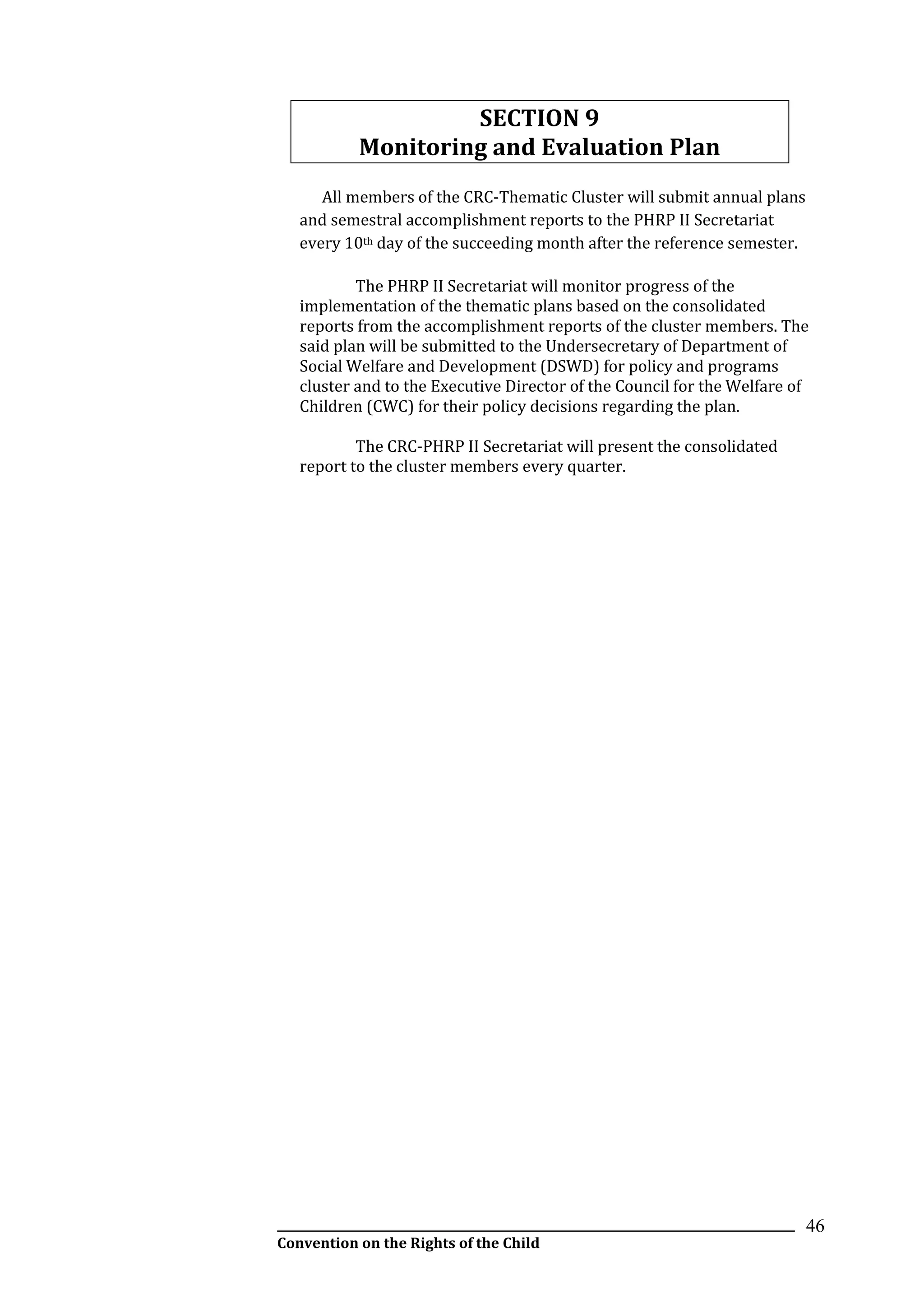 __________________________________________________________________________________________
Convention on the Rights of the Child
46
SECTION 9
Monitoring and Evaluation Plan
All members of the CRC-Thematic Cluster will submit annual plans
and semestral accomplishment reports to the PHRP II Secretariat
every 10th day of the succeeding month after the reference semester.
The PHRP II Secretariat will monitor progress of the
implementation of the thematic plans based on the consolidated
reports from the accomplishment reports of the cluster members. The
said plan will be submitted to the Undersecretary of Department of
Social Welfare and Development (DSWD) for policy and programs
cluster and to the Executive Director of the Council for the Welfare of
Children (CWC) for their policy decisions regarding the plan.
The CRC-PHRP II Secretariat will present the consolidated
report to the cluster members every quarter.
 