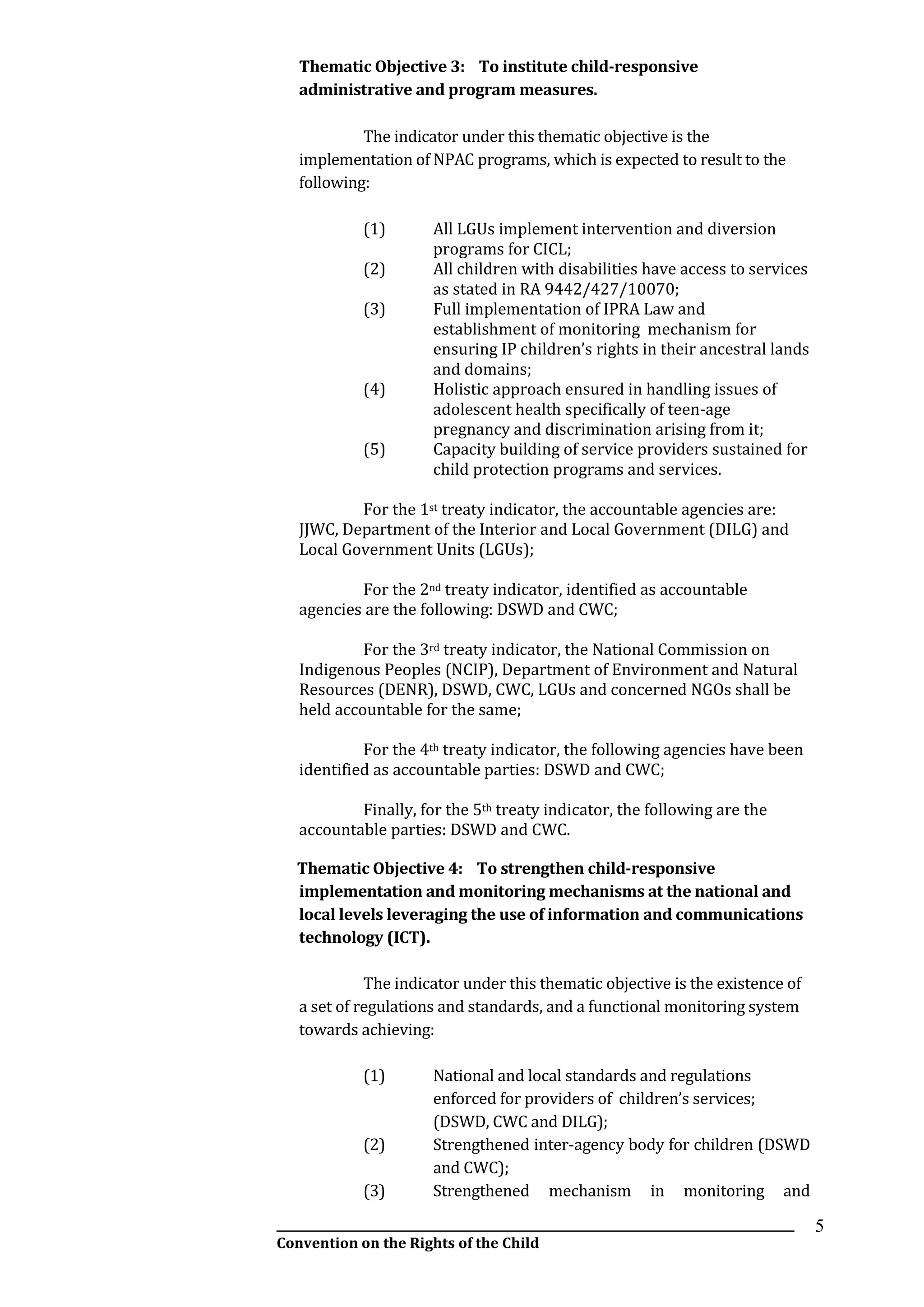 __________________________________________________________________________________________
Convention on the Rights of the Child
5
Thematic Objective 3: To institute child-responsive
administrative and program measures.
The indicator under this thematic objective is the
implementation of NPAC programs, which is expected to result to the
following:
(1) All LGUs implement intervention and diversion
programs for CICL;
(2) All children with disabilities have access to services
as stated in RA 9442/427/10070;
(3) Full implementation of IPRA Law and
establishment of monitoring mechanism for
ensuring IP children’s rights in their ancestral lands
and domains;
(4) Holistic approach ensured in handling issues of
adolescent health specifically of teen-age
pregnancy and discrimination arising from it;
(5) Capacity building of service providers sustained for
child protection programs and services.
For the 1st treaty indicator, the accountable agencies are:
JJWC, Department of the Interior and Local Government (DILG) and
Local Government Units (LGUs);
For the 2nd treaty indicator, identified as accountable
agencies are the following: DSWD and CWC;
For the 3rd treaty indicator, the National Commission on
Indigenous Peoples (NCIP), Department of Environment and Natural
Resources (DENR), DSWD, CWC, LGUs and concerned NGOs shall be
held accountable for the same;
For the 4th treaty indicator, the following agencies have been
identified as accountable parties: DSWD and CWC;
Finally, for the 5th treaty indicator, the following are the
accountable parties: DSWD and CWC.
Thematic Objective 4: To strengthen child-responsive
implementation and monitoring mechanisms at the national and
local levels leveraging the use of information and communications
technology (ICT).
The indicator under this thematic objective is the existence of
a set of regulations and standards, and a functional monitoring system
towards achieving:
(1) National and local standards and regulations
enforced for providers of children’s services;
(DSWD, CWC and DILG);
(2) Strengthened inter-agency body for children (DSWD
and CWC);
(3) Strengthened mechanism in monitoring and
 