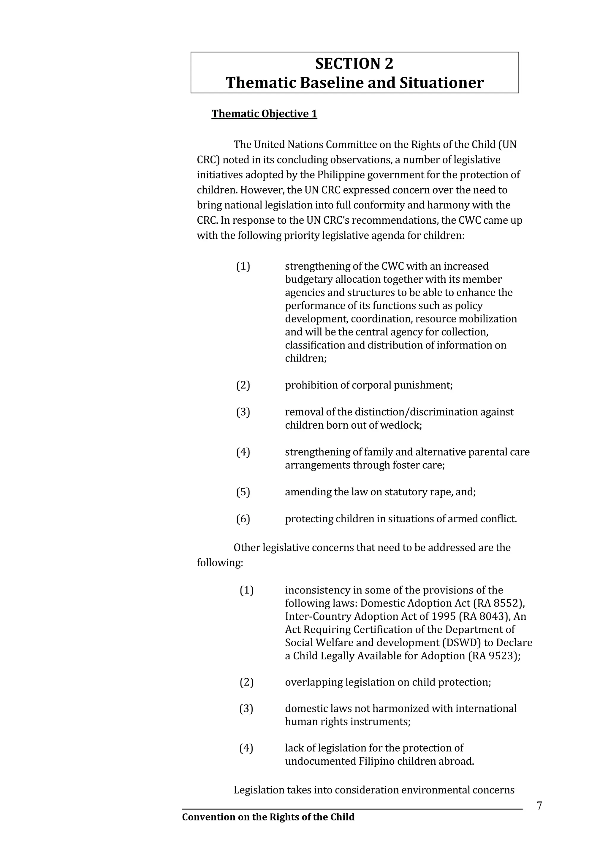 __________________________________________________________________________________________
Convention on the Rights of the Child
7
SECTION 2
Thematic Baseline and Situationer
Thematic Objective 1
The United Nations Committee on the Rights of the Child (UN
CRC) noted in its concluding observations, a number of legislative
initiatives adopted by the Philippine government for the protection of
children. However, the UN CRC expressed concern over the need to
bring national legislation into full conformity and harmony with the
CRC. In response to the UN CRC’s recommendations, the CWC came up
with the following priority legislative agenda for children:
(1) strengthening of the CWC with an increased
budgetary allocation together with its member
agencies and structures to be able to enhance the
performance of its functions such as policy
development, coordination, resource mobilization
and will be the central agency for collection,
classification and distribution of information on
children;
(2) prohibition of corporal punishment;
(3) removal of the distinction/discrimination against
children born out of wedlock;
(4) strengthening of family and alternative parental care
arrangements through foster care;
(5) amending the law on statutory rape, and;
(6) protecting children in situations of armed conflict.
Other legislative concerns that need to be addressed are the
following:
(1) inconsistency in some of the provisions of the
following laws: Domestic Adoption Act (RA 8552),
Inter-Country Adoption Act of 1995 (RA 8043), An
Act Requiring Certification of the Department of
Social Welfare and development (DSWD) to Declare
a Child Legally Available for Adoption (RA 9523);
(2) overlapping legislation on child protection;
(3) domestic laws not harmonized with international
human rights instruments;
(4) lack of legislation for the protection of
undocumented Filipino children abroad.
Legislation takes into consideration environmental concerns
 