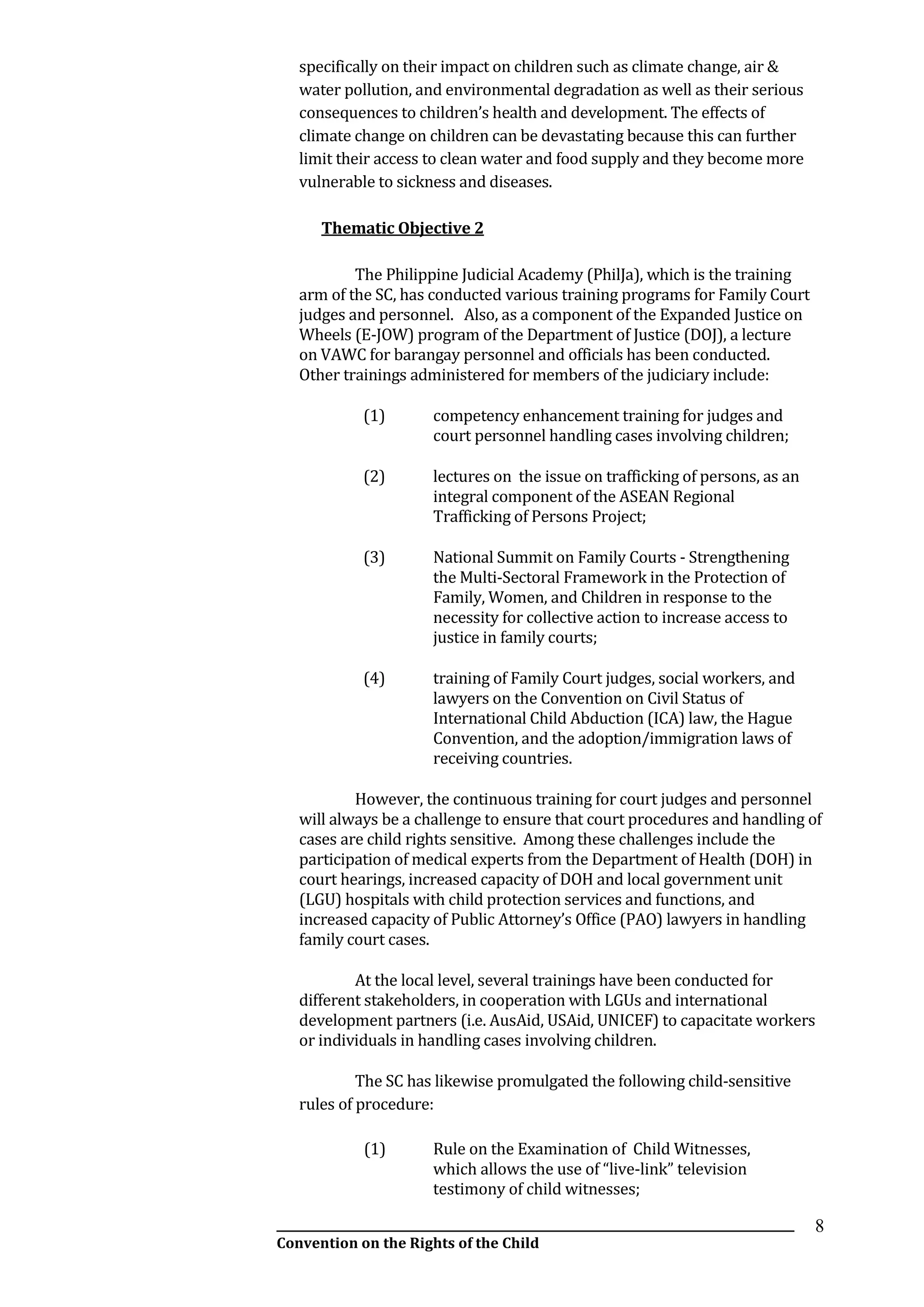 __________________________________________________________________________________________
Convention on the Rights of the Child
8
specifically on their impact on children such as climate change, air &
water pollution, and environmental degradation as well as their serious
consequences to children’s health and development. The effects of
climate change on children can be devastating because this can further
limit their access to clean water and food supply and they become more
vulnerable to sickness and diseases.
Thematic Objective 2
The Philippine Judicial Academy (PhilJa), which is the training
arm of the SC, has conducted various training programs for Family Court
judges and personnel. Also, as a component of the Expanded Justice on
Wheels (E-JOW) program of the Department of Justice (DOJ), a lecture
on VAWC for barangay personnel and officials has been conducted.
Other trainings administered for members of the judiciary include:
(1) competency enhancement training for judges and
court personnel handling cases involving children;
(2) lectures on the issue on trafficking of persons, as an
integral component of the ASEAN Regional
Trafficking of Persons Project;
(3) National Summit on Family Courts - Strengthening
the Multi-Sectoral Framework in the Protection of
Family, Women, and Children in response to the
necessity for collective action to increase access to
justice in family courts;
(4) training of Family Court judges, social workers, and
lawyers on the Convention on Civil Status of
International Child Abduction (ICA) law, the Hague
Convention, and the adoption/immigration laws of
receiving countries.
However, the continuous training for court judges and personnel
will always be a challenge to ensure that court procedures and handling of
cases are child rights sensitive. Among these challenges include the
participation of medical experts from the Department of Health (DOH) in
court hearings, increased capacity of DOH and local government unit
(LGU) hospitals with child protection services and functions, and
increased capacity of Public Attorney’s Office (PAO) lawyers in handling
family court cases.
At the local level, several trainings have been conducted for
different stakeholders, in cooperation with LGUs and international
development partners (i.e. AusAid, USAid, UNICEF) to capacitate workers
or individuals in handling cases involving children.
The SC has likewise promulgated the following child-sensitive
rules of procedure:
(1) Rule on the Examination of Child Witnesses,
which allows the use of “live-link” television
testimony of child witnesses;
 