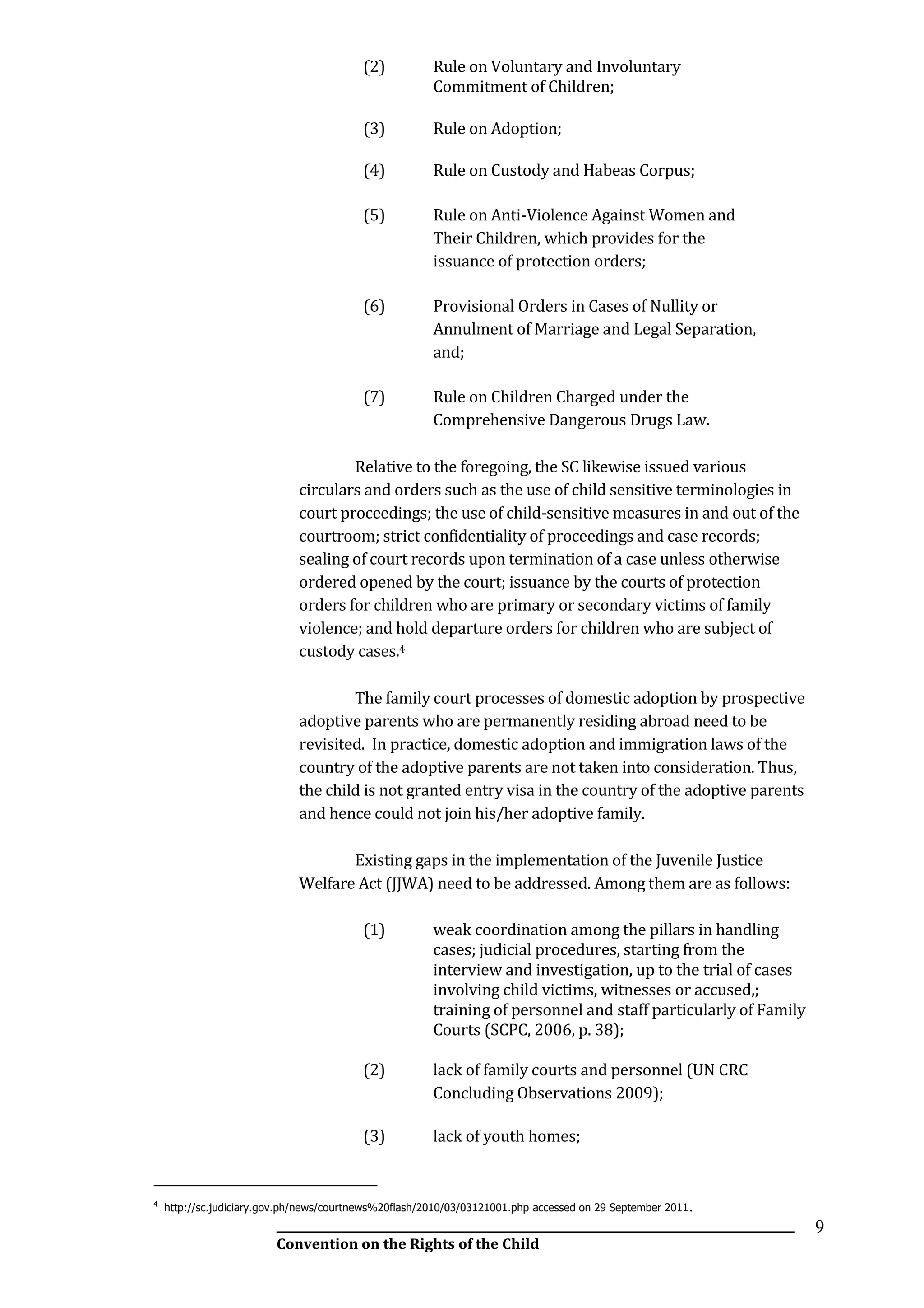__________________________________________________________________________________________
Convention on the Rights of the Child
9
(2) Rule on Voluntary and Involuntary
Commitment of Children;
(3) Rule on Adoption;
(4) Rule on Custody and Habeas Corpus;
(5) Rule on Anti-Violence Against Women and
Their Children, which provides for the
issuance of protection orders;
(6) Provisional Orders in Cases of Nullity or
Annulment of Marriage and Legal Separation,
and;
(7) Rule on Children Charged under the
Comprehensive Dangerous Drugs Law.
Relative to the foregoing, the SC likewise issued various
circulars and orders such as the use of child sensitive terminologies in
court proceedings; the use of child-sensitive measures in and out of the
courtroom; strict confidentiality of proceedings and case records;
sealing of court records upon termination of a case unless otherwise
ordered opened by the court; issuance by the courts of protection
orders for children who are primary or secondary victims of family
violence; and hold departure orders for children who are subject of
custody cases.4
The family court processes of domestic adoption by prospective
adoptive parents who are permanently residing abroad need to be
revisited. In practice, domestic adoption and immigration laws of the
country of the adoptive parents are not taken into consideration. Thus,
the child is not granted entry visa in the country of the adoptive parents
and hence could not join his/her adoptive family.
Existing gaps in the implementation of the Juvenile Justice
Welfare Act (JJWA) need to be addressed. Among them are as follows:
(1) weak coordination among the pillars in handling
cases; judicial procedures, starting from the
interview and investigation, up to the trial of cases
involving child victims, witnesses or accused,;
training of personnel and staff particularly of Family
Courts (SCPC, 2006, p. 38);
(2) lack of family courts and personnel (UN CRC
Concluding Observations 2009);
(3) lack of youth homes;
4
http://sc.judiciary.gov.ph/news/courtnews%20flash/2010/03/03121001.php accessed on 29 September 2011.
 
