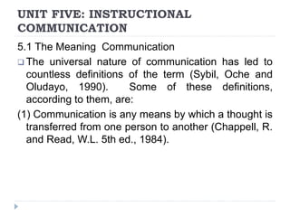 UNIT FIVE: INSTRUCTIONAL
COMMUNICATION
5.1 The Meaning Communication
 The universal nature of communication has led to
countless definitions of the term (Sybil, Oche and
Oludayo, 1990). Some of these definitions,
according to them, are:
(1) Communication is any means by which a thought is
transferred from one person to another (Chappell, R.
and Read, W.L. 5th ed., 1984).
 