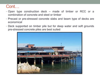 Cont…
• Open type construction deck – made of timber or RCC or a
combination of concrete and steel or timber
• Precast or pre-stressed concrete slabs and beam type of decks are
economical
• Deck supported on timber pile but for deep water and soft grounds
pre-stressed concrete piles are best suited
 