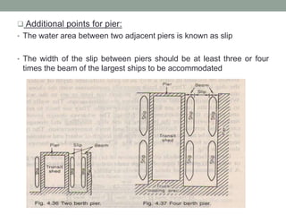  Additional points for pier:
• The water area between two adjacent piers is known as slip
• The width of the slip between piers should be at least three or four
times the beam of the largest ships to be accommodated
 