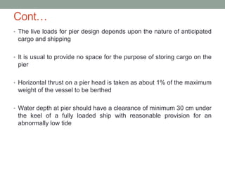 Cont…
• The live loads for pier design depends upon the nature of anticipated
cargo and shipping
• It is usual to provide no space for the purpose of storing cargo on the
pier
• Horizontal thrust on a pier head is taken as about 1% of the maximum
weight of the vessel to be berthed
• Water depth at pier should have a clearance of minimum 30 cm under
the keel of a fully loaded ship with reasonable provision for an
abnormally low tide
 