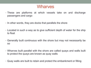 Wharves
• These are platforms at which vessels take on and discharge
passengers and cargo
• In other words, they are docks that parallels the shore
• Located in such a way as to give sufficient depth of water for the ship
to float
• Generally built continuous with the shore but may not necessarily be
so
• Wharves built parallel with the shore are called quays and walls built
to protect the quays are known as quay walls
• Quay walls are built to retain and protect the embankment or filling
 