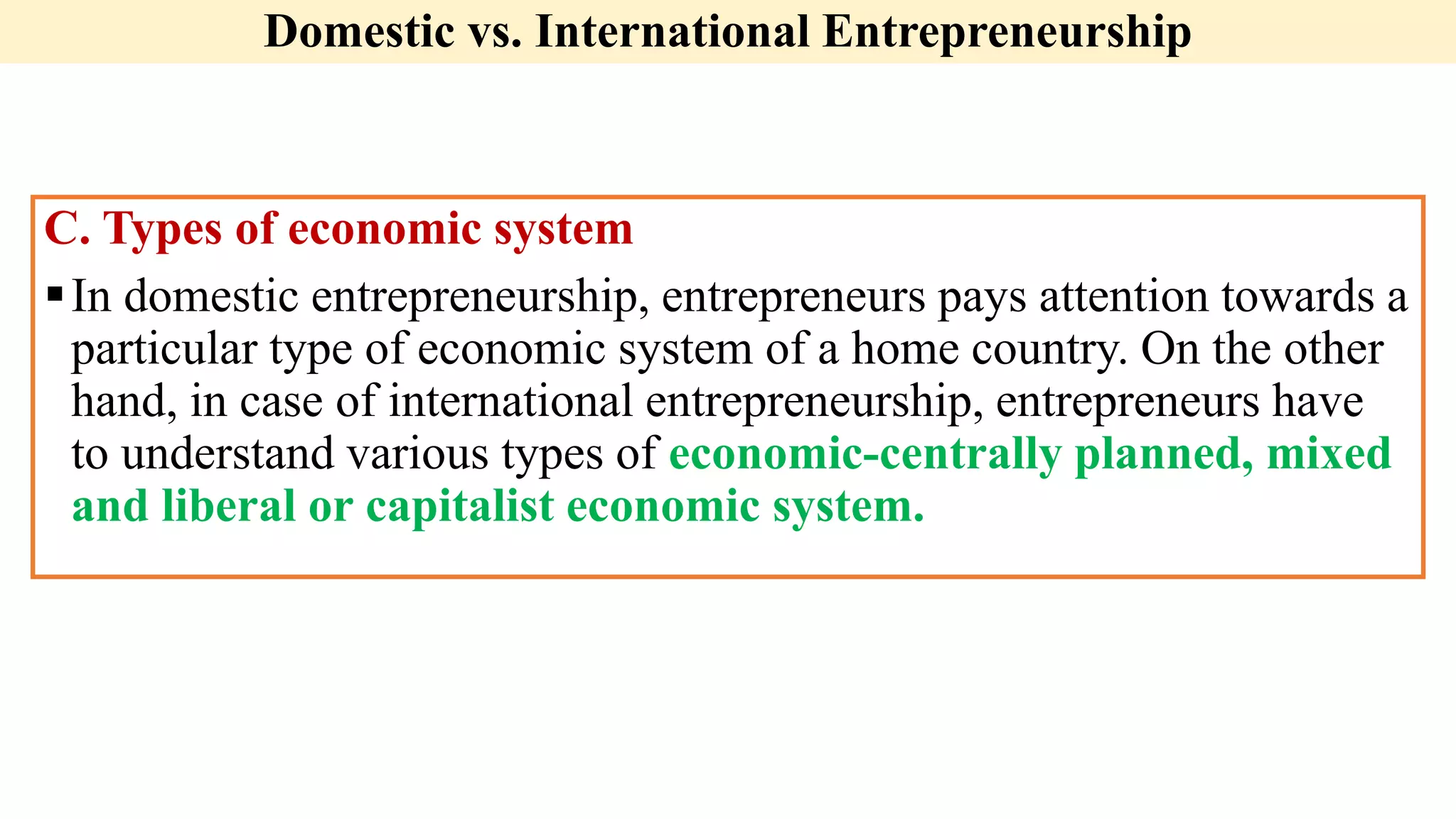 Domestic vs. International Entrepreneurship
C. Types of economic system
In domestic entrepreneurship, entrepreneurs pays attention towards a
particular type of economic system of a home country. On the other
hand, in case of international entrepreneurship, entrepreneurs have
to understand various types of economic-centrally planned, mixed
and liberal or capitalist economic system.
 