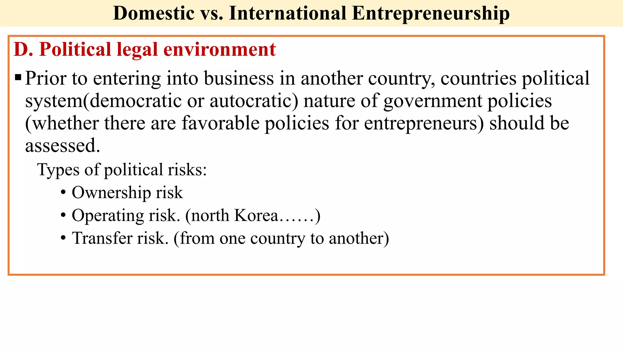 Domestic vs. International Entrepreneurship
D. Political legal environment
Prior to entering into business in another country, countries political
system(democratic or autocratic) nature of government policies
(whether there are favorable policies for entrepreneurs) should be
assessed.
Types of political risks:
• Ownership risk
• Operating risk. (north Korea……)
• Transfer risk. (from one country to another)
 