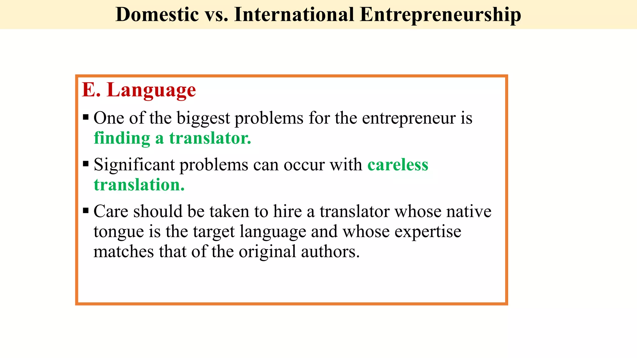 Domestic vs. International Entrepreneurship
E. Language
 One of the biggest problems for the entrepreneur is
finding a translator.
 Significant problems can occur with careless
translation.
 Care should be taken to hire a translator whose native
tongue is the target language and whose expertise
matches that of the original authors.
 