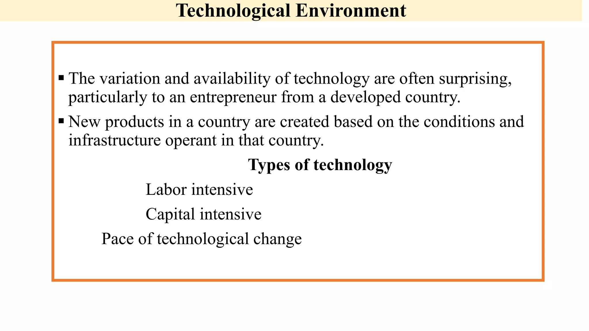 Technological Environment
 The variation and availability of technology are often surprising,
particularly to an entrepreneur from a developed country.
 New products in a country are created based on the conditions and
infrastructure operant in that country.
Types of technology
Labor intensive
Capital intensive
Pace of technological change
 