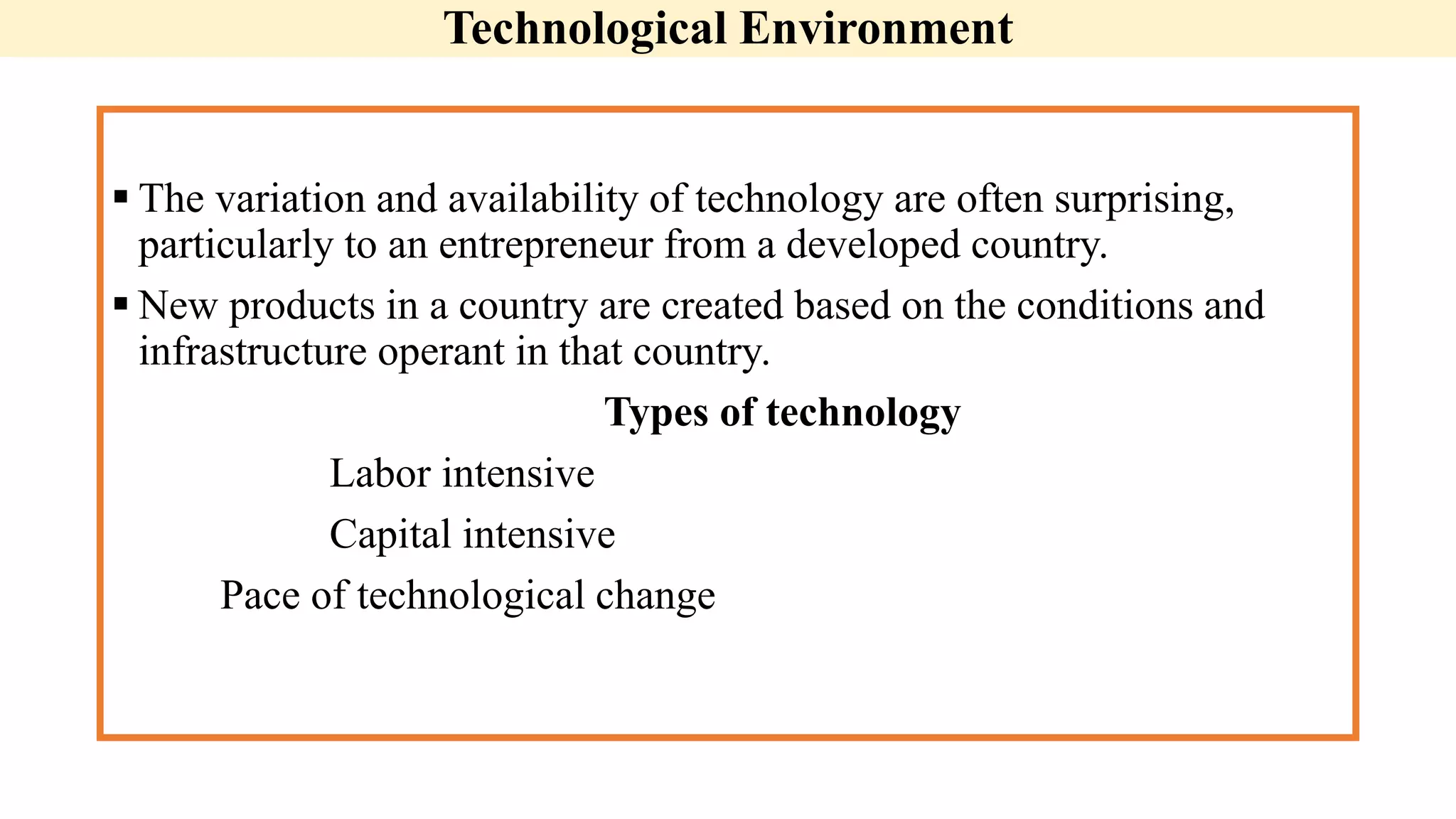 Technological Environment
 The variation and availability of technology are often surprising,
particularly to an entrepreneur from a developed country.
 New products in a country are created based on the conditions and
infrastructure operant in that country.
Types of technology
Labor intensive
Capital intensive
Pace of technological change
 