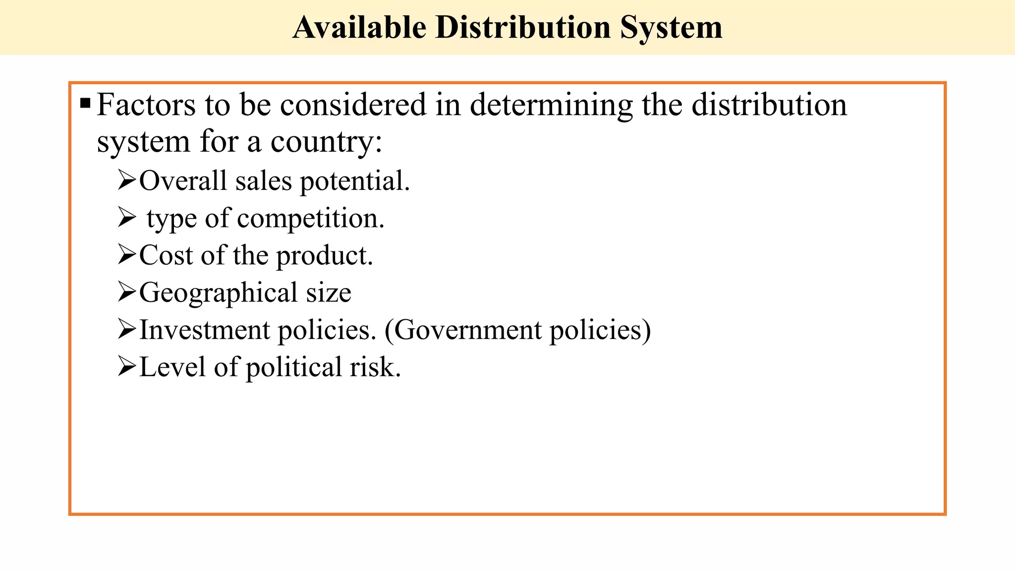 Available Distribution System
Factors to be considered in determining the distribution
system for a country:
Overall sales potential.
 type of competition.
Cost of the product.
Geographical size
Investment policies. (Government policies)
Level of political risk.
 