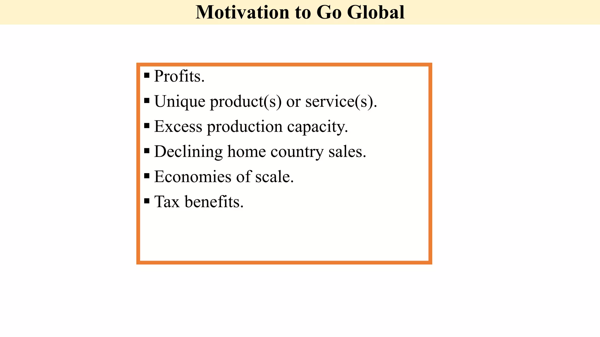 Motivation to Go Global
 Profits.
 Unique product(s) or service(s).
 Excess production capacity.
 Declining home country sales.
 Economies of scale.
 Tax benefits.
 