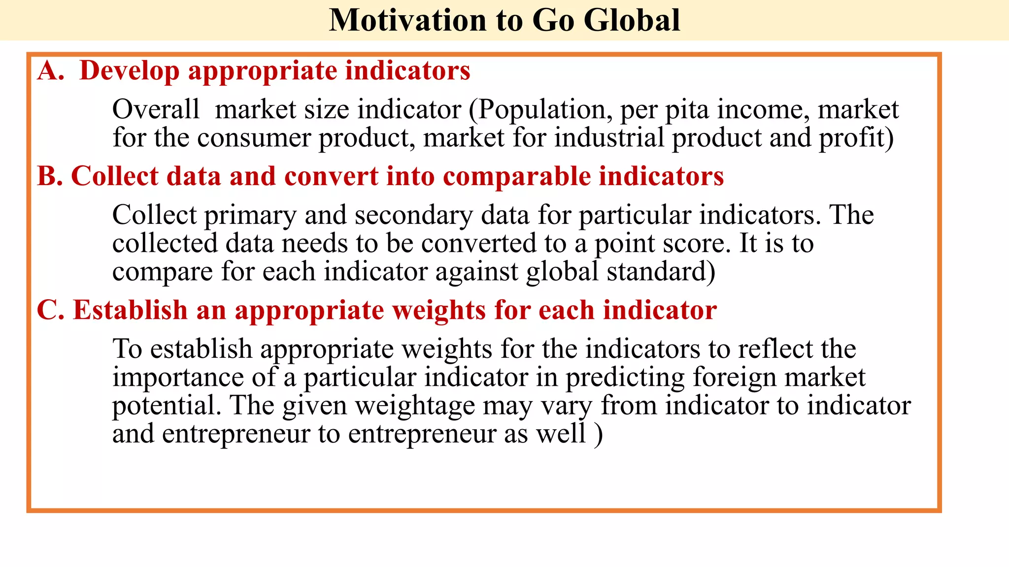 Motivation to Go Global
A. Develop appropriate indicators
Overall market size indicator (Population, per pita income, market
for the consumer product, market for industrial product and profit)
B. Collect data and convert into comparable indicators
Collect primary and secondary data for particular indicators. The
collected data needs to be converted to a point score. It is to
compare for each indicator against global standard)
C. Establish an appropriate weights for each indicator
To establish appropriate weights for the indicators to reflect the
importance of a particular indicator in predicting foreign market
potential. The given weightage may vary from indicator to indicator
and entrepreneur to entrepreneur as well )
 