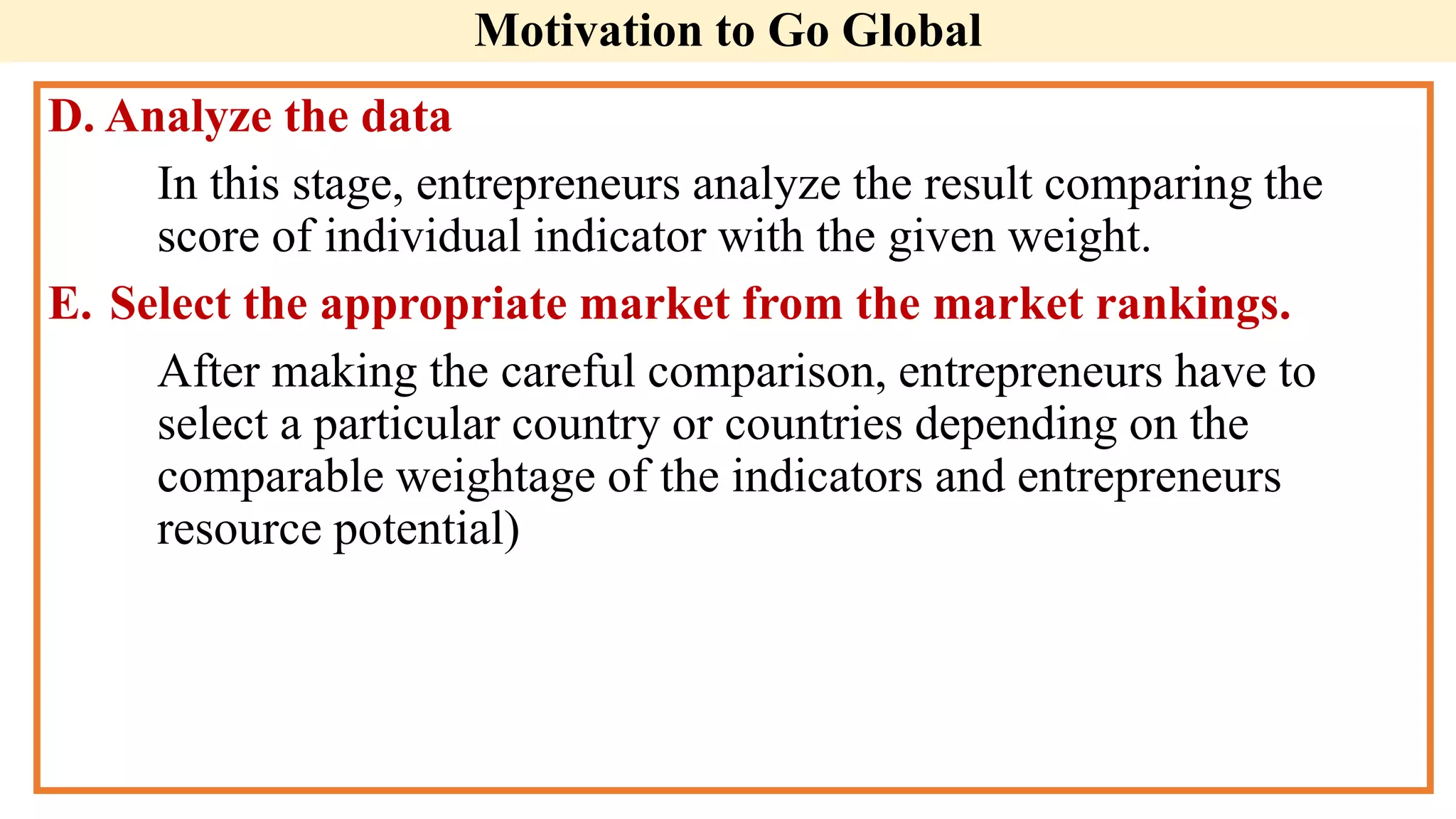 Motivation to Go Global
D. Analyze the data
In this stage, entrepreneurs analyze the result comparing the
score of individual indicator with the given weight.
E. Select the appropriate market from the market rankings.
After making the careful comparison, entrepreneurs have to
select a particular country or countries depending on the
comparable weightage of the indicators and entrepreneurs
resource potential)
 