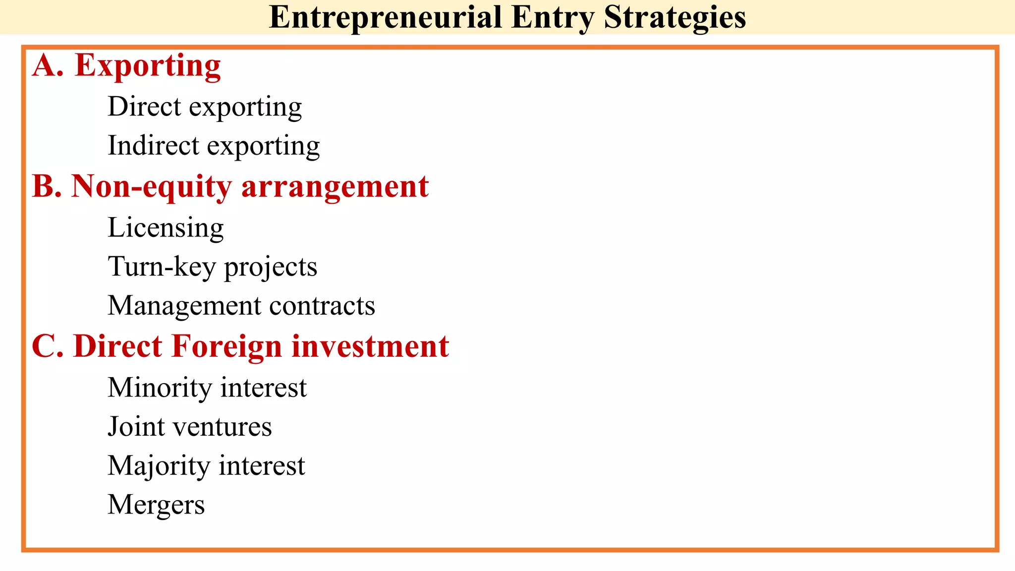 Entrepreneurial Entry Strategies
A. Exporting
Direct exporting
Indirect exporting
B. Non-equity arrangement
Licensing
Turn-key projects
Management contracts
C. Direct Foreign investment
Minority interest
Joint ventures
Majority interest
Mergers
 
