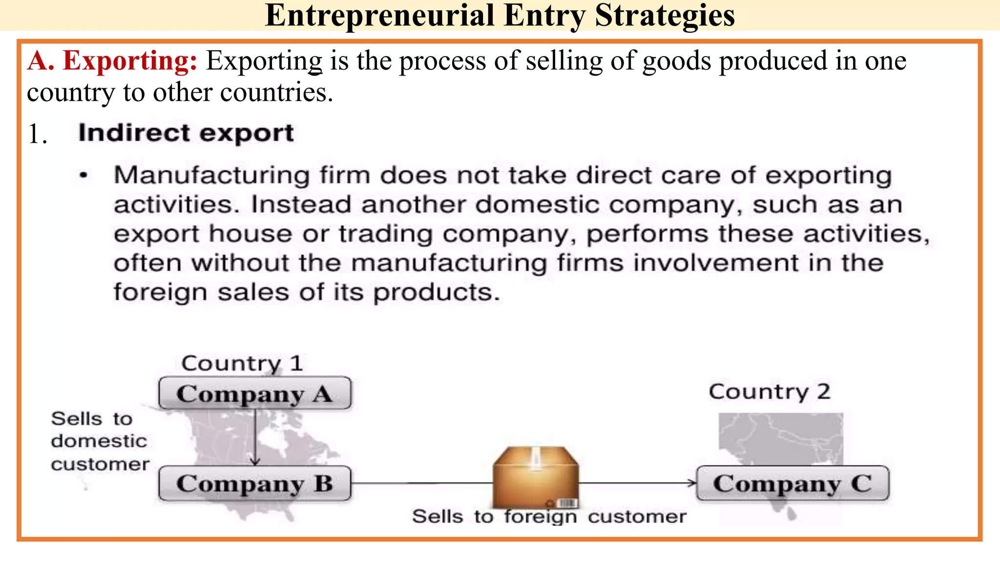 Entrepreneurial Entry Strategies
A. Exporting: Exporting is the process of selling of goods produced in one
country to other countries.
1.
 