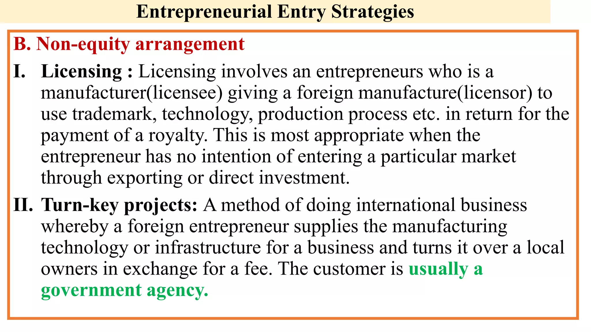 Entrepreneurial Entry Strategies
B. Non-equity arrangement
I. Licensing : Licensing involves an entrepreneurs who is a
manufacturer(licensee) giving a foreign manufacture(licensor) to
use trademark, technology, production process etc. in return for the
payment of a royalty. This is most appropriate when the
entrepreneur has no intention of entering a particular market
through exporting or direct investment.
II. Turn-key projects: A method of doing international business
whereby a foreign entrepreneur supplies the manufacturing
technology or infrastructure for a business and turns it over a local
owners in exchange for a fee. The customer is usually a
government agency.
 