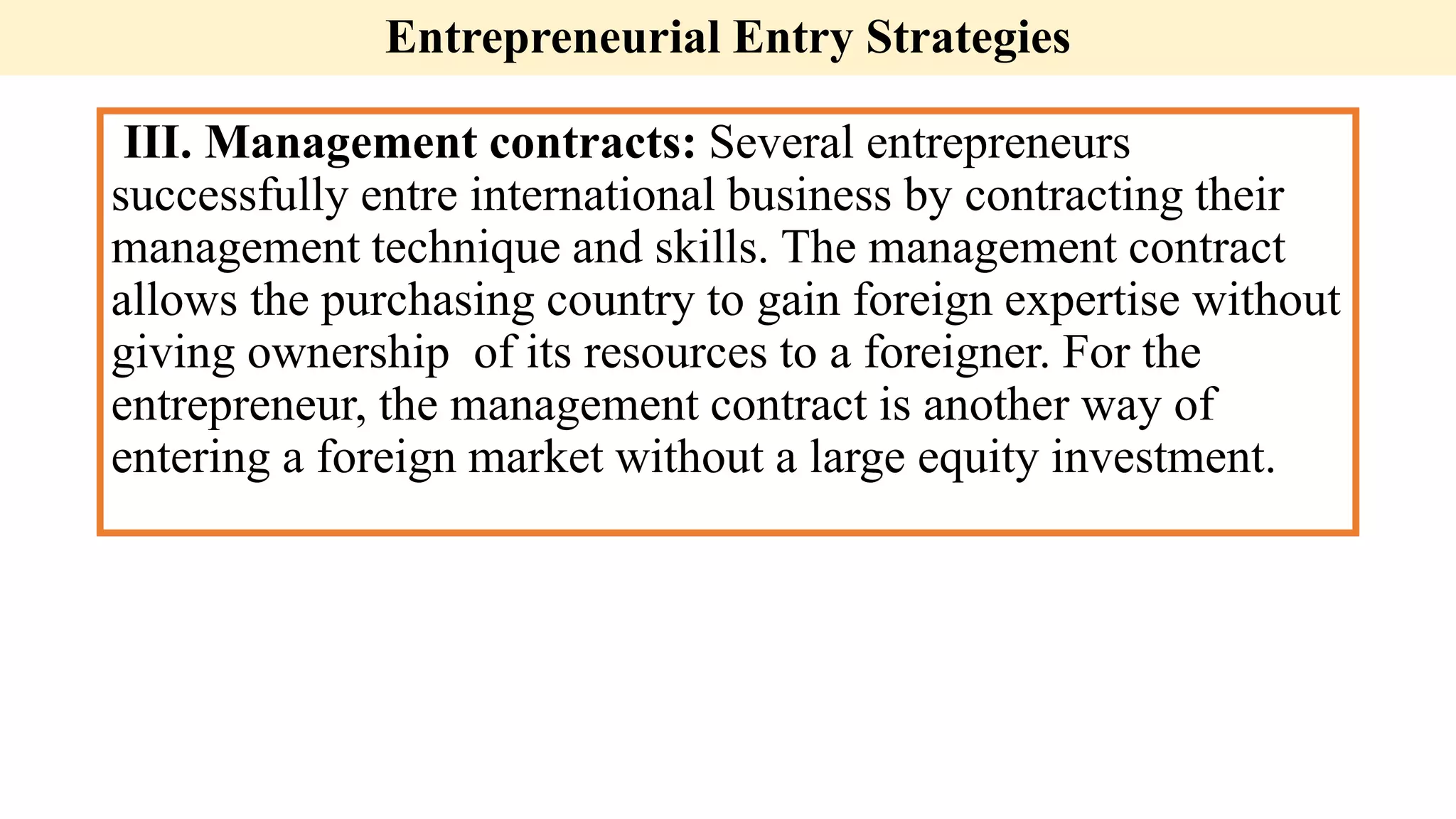 Entrepreneurial Entry Strategies
III. Management contracts: Several entrepreneurs
successfully entre international business by contracting their
management technique and skills. The management contract
allows the purchasing country to gain foreign expertise without
giving ownership of its resources to a foreigner. For the
entrepreneur, the management contract is another way of
entering a foreign market without a large equity investment.
 