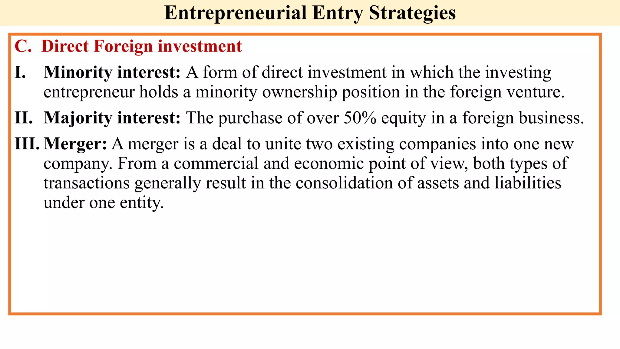 C. Direct Foreign investment
I. Minority interest: A form of direct investment in which the investing
entrepreneur holds a minority ownership position in the foreign venture.
II. Majority interest: The purchase of over 50% equity in a foreign business.
III. Merger: A merger is a deal to unite two existing companies into one new
company. From a commercial and economic point of view, both types of
transactions generally result in the consolidation of assets and liabilities
under one entity.
Entrepreneurial Entry Strategies
 