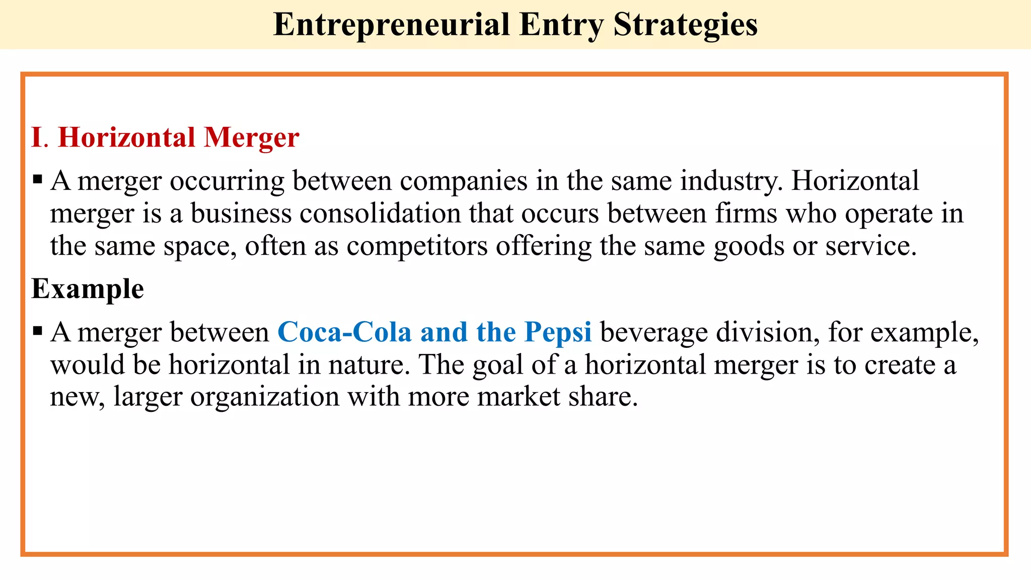 I. Horizontal Merger
 A merger occurring between companies in the same industry. Horizontal
merger is a business consolidation that occurs between firms who operate in
the same space, often as competitors offering the same goods or service.
Example
 A merger between Coca-Cola and the Pepsi beverage division, for example,
would be horizontal in nature. The goal of a horizontal merger is to create a
new, larger organization with more market share.
Entrepreneurial Entry Strategies
 