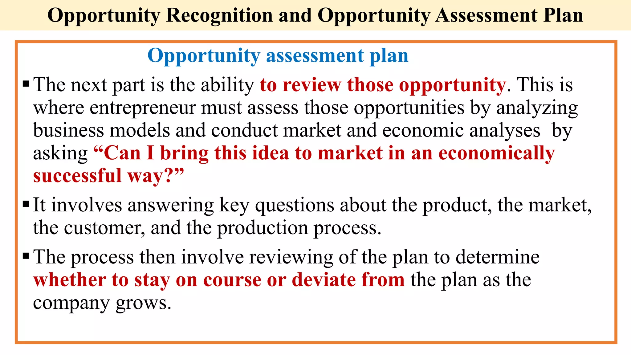 Opportunity assessment plan
The next part is the ability to review those opportunity. This is
where entrepreneur must assess those opportunities by analyzing
business models and conduct market and economic analyses by
asking “Can I bring this idea to market in an economically
successful way?”
It involves answering key questions about the product, the market,
the customer, and the production process.
The process then involve reviewing of the plan to determine
whether to stay on course or deviate from the plan as the
company grows.
Opportunity Recognition and Opportunity Assessment Plan
 