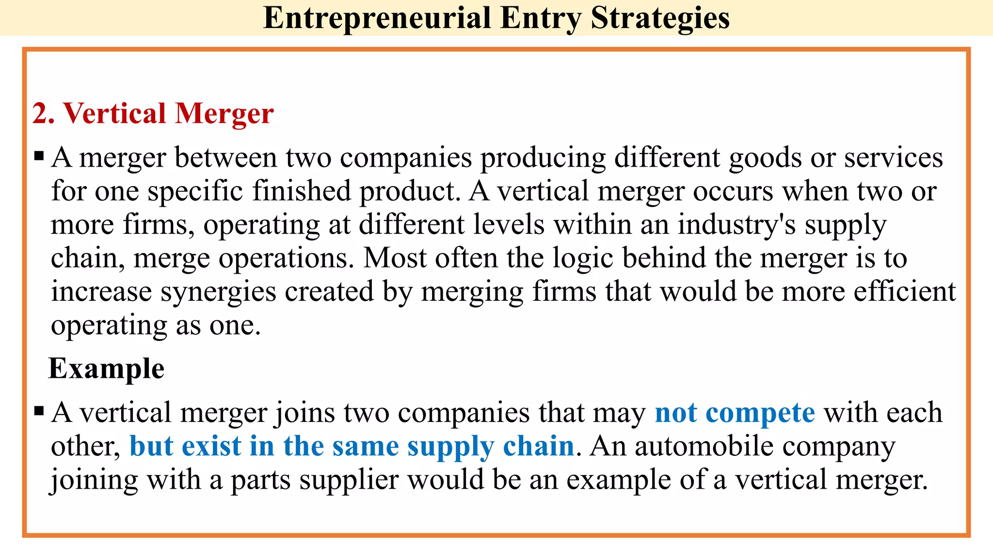 Entrepreneurial Entry Strategies
2. Vertical Merger
A merger between two companies producing different goods or services
for one specific finished product. A vertical merger occurs when two or
more firms, operating at different levels within an industry's supply
chain, merge operations. Most often the logic behind the merger is to
increase synergies created by merging firms that would be more efficient
operating as one.
Example
A vertical merger joins two companies that may not compete with each
other, but exist in the same supply chain. An automobile company
joining with a parts supplier would be an example of a vertical merger.
 