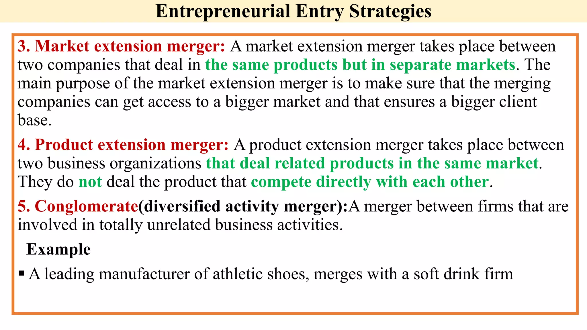 Entrepreneurial Entry Strategies
3. Market extension merger: A market extension merger takes place between
two companies that deal in the same products but in separate markets. The
main purpose of the market extension merger is to make sure that the merging
companies can get access to a bigger market and that ensures a bigger client
base.
4. Product extension merger: A product extension merger takes place between
two business organizations that deal related products in the same market.
They do not deal the product that compete directly with each other.
5. Conglomerate(diversified activity merger):A merger between firms that are
involved in totally unrelated business activities.
Example
 A leading manufacturer of athletic shoes, merges with a soft drink firm
 