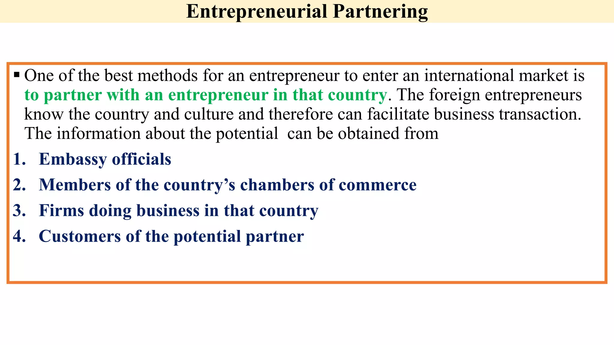 Entrepreneurial Partnering
 One of the best methods for an entrepreneur to enter an international market is
to partner with an entrepreneur in that country. The foreign entrepreneurs
know the country and culture and therefore can facilitate business transaction.
The information about the potential can be obtained from
1. Embassy officials
2. Members of the country’s chambers of commerce
3. Firms doing business in that country
4. Customers of the potential partner
 