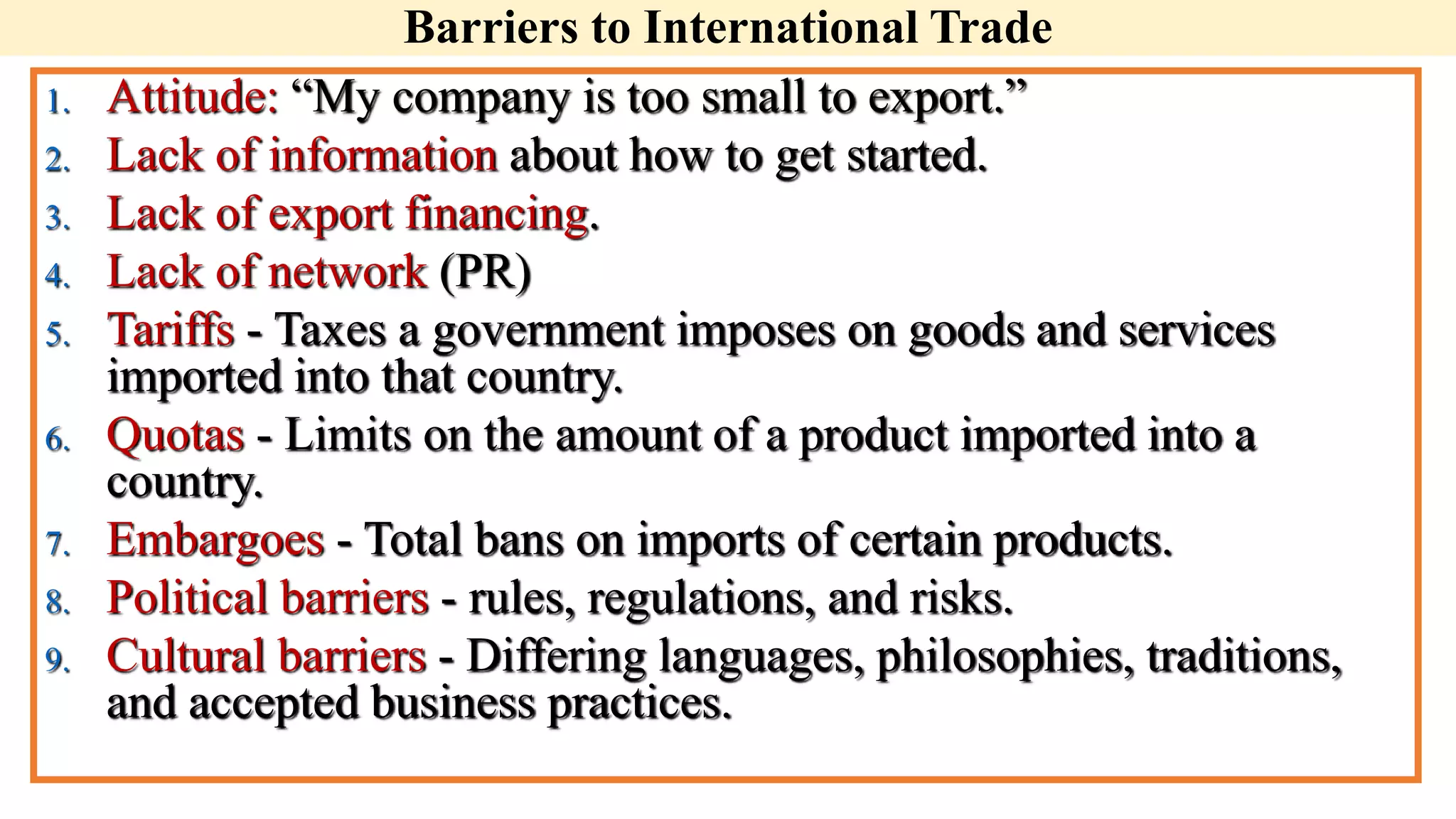 Barriers to International Trade
1. Attitude: “My company is too small to export.”
2. Lack of information about how to get started.
3. Lack of export financing.
4. Lack of network (PR)
5. Tariffs - Taxes a government imposes on goods and services
imported into that country.
6. Quotas - Limits on the amount of a product imported into a
country.
7. Embargoes - Total bans on imports of certain products.
8. Political barriers - rules, regulations, and risks.
9. Cultural barriers - Differing languages, philosophies, traditions,
and accepted business practices.
 